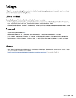 Page 154
/ 394
Pellagra
Pellagra is a dermatitis resulting from niacin and/or tryptophane deficiency (in persons whose staple food is sorghum;
patients with malabsorption, or during famine).
Clinical features
Classically, disease of the ‘three Ds’: dermatitis, diarrhoea and dementia.
Treatment
Children and adults: 100 mg 3 times daily, give with a diet rich in protein until the patient is fully cured.
References
Dark red plaques, well demarcated, symmetric, located on exposed areas of the body (forehead, neck, forearms,
legs). The skin becomes very scaly, pigmented, sometimes with haemorrhagic bullae.
Gastrointestinal (glossitis, stomatitis and diarrhoea) and neuropsychiatric symptoms are seen in more serious forms.
nicotinamide (vitamin PP) PO[1]
In the event of an epidemic of pellagra, for example in a refugee camp, it is vital that the food ration be modified
(add groundnuts or dry vegetables) in order to meet the daily requirements (approximately 15 mg daily for adults).
1. World Health Organization, United Nations High Commissions for Refugees. Pellagra and its prevention and control in major
emergencies. World Health Organization, 2000.
http://www.who.int/nutrition/publications/en/pellagra_prevention_control.pdf [Accessed 23 May 2018]
 