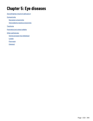 Page 155
/ 394
Chapter 5: Eye diseases
Xerophthalmia (vitamin A deficiency)
Conjunctivitis
Neonatal conjunctivitis
Viral epidemic keratoconjunctivitis
Trachoma
Periorbital and orbital cellulitis
Other pathologies
Onchocerciasis (river blindness)
Loiasis
Pterygium
Cataract
 