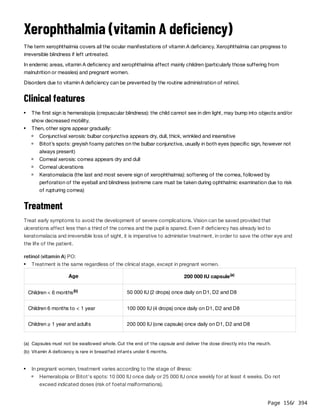 Page 156
/ 394
Xerophthalmia (vitamin A deficiency)
The term xerophthalmia covers all the ocular manifestations of vitamin A deficiency. Xerophthalmia can progress to
irreversible blindness if left untreated.
In endemic areas, vitamin A deficiency and xerophthalmia affect mainly children (particularly those suffering from
malnutrition or measles) and pregnant women.
Disorders due to vitamin A deficiency can be prevented by the routine administration of retinol.
Clinical features
Treatment
Treat early symptoms to avoid the development of severe complications. Vision can be saved provided that
ulcerations affect less than a third of the cornea and the pupil is spared. Even if deficiency has already led to
keratomalacia and irreversible loss of sight, it is imperative to administer treatment, in order to save the other eye and
the life of the patient.
retinol (vitamin A) PO:
The first sign is hemeralopia (crepuscular blindness): the child cannot see in dim light, may bump into objects and/or
show decreased mobility.
Then, other signs appear gradually:
Conjunctival xerosis: bulbar conjunctiva appears dry, dull, thick, wrinkled and insensitive
Bitot’s spots: greyish foamy patches on the bulbar conjunctiva, usually in both eyes (specific sign, however not
always present)
Corneal xerosis: cornea appears dry and dull
Corneal ulcerations
Keratomalacia (the last and most severe sign of xerophthalmia): softening of the cornea, followed by
perforation of the eyeball and blindness (extreme care must be taken during ophthalmic examination due to risk
of rupturing cornea)
Treatment is the same regardless of the clinical stage, except in pregnant women.
Age 200 000 IU capsule(a)
Children < 6 months(b) 50 000 IU (2 drops) once daily on D1, D2 and D8
Children 6 months to < 1 year 100 000 IU (4 drops) once daily on D1, D2 and D8
Children ≥ 1 year and adults 200 000 IU (one capsule) once daily on D1, D2 and D8
(a) Capsules must not be swallowed whole. Cut the end of the capsule and deliver the dose directly into the mouth.
(b) Vitamin A deficiency is rare in breastfed infants under 6 months.
In pregnant women, treatment varies according to the stage of illness:
Hemeralopia or Bitot's spots: 10 000 IU once daily or 25 000 IU once weekly for at least 4 weeks. Do not
exceed indicated doses (risk of foetal malformations).
 