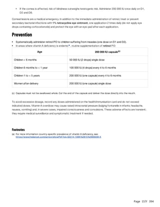 Page 157
/ 394
Corneal lesions are a medical emergency. In addition to the immediate administration of retinol, treat or prevent
secondary bacterial infections with 1% tetracycline eye ointment, one application 2 times daily (do not apply eye
drops containing corticosteroids) and protect the eye with an eye-pad after each application.
Prevention
To avoid excessive dosage, record any doses administered on the health/immunisation card and do not exceed
indicated doses. Vitamin A overdose may cause raised intracranial pressure (bulging fontanelle in infants; headache,
nausea, vomiting) and, in severe cases, impaired consciousness and convulsions. These adverse effects are transient;
they require medical surveillance and symptomatic treatment if needed.
If the cornea is affected, risk of blindness outweighs teratogenic risk. Administer 200 000 IU once daily on D1,
D2 and D8.
Systematically administer retinol PO to children suffering from measles (one dose on D1 and D2).
In areas where vitamin A deficiency is endemic , routine supplementation of retinol PO:
a
Age 200 000 IU capsule(c)
Children < 6 months 50 000 IU (2 drops) single dose
Children 6 months to < 1 year 100 000 IU (4 drops) every 4 to 6 months
Children 1 to < 5 years 200 000 IU (one capsule) every 4 to 6 months
Women after delivery 200 000 IU (one capsule) single dose
(c) Capsules must not be swallowed whole. Cut the end of the capsule and deliver the dose directly into the mouth.
Footnotes
(a) For more information country-specific prevalence of vitamin A deficiency, see:
https://www.thelancet.com/action/showPdf?pii=S2214-109X%2815%2900039-X
 