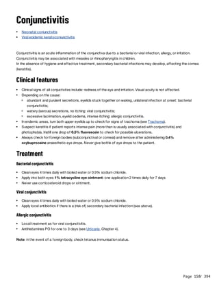 Page 158
/ 394
Conjunctivitis
Conjunctivitis is an acute inflammation of the conjunctiva due to a bacterial or viral infection, allergy, or irritation.
Conjunctivitis may be associated with measles or rhinopharyngitis in children.
In the absence of hygiene and effective treatment, secondary bacterial infections may develop, affecting the cornea
(keratitis).
Clinical features
Treatment
Bacterial conjunctivitis
Viral conjunctivitis
Allergic conjunctivitis
Note: in the event of a foreign body, check tetanus immunisation status.
Neonatal conjunctivitis
Viral epidemic keratoconjunctivitis
Clinical signs of all conjuctivites include: redness of the eye and irritation. Visual acuity is not affected.
Depending on the cause:
abundant and purulent secretions, eyelids stuck together on waking, unilateral infection at onset: bacterial
conjunctivitis;
watery (serous) secretions, no itching: viral conjunctivitis;
excessive lacrimation, eyelid oedema, intense itching: allergic conjunctivitis.
In endemic areas, turn both upper eyelids up to check for signs of trachoma (see Trachoma).
Suspect keratitis if patient reports intense pain (more than is usually associated with conjunctivitis) and
photophobia. Instill one drop of 0.5% fluorescein to check for possible ulcerations.
Always check for foreign bodies (subconjunctival or corneal) and remove after administering 0.4%
oxybuprocaine anaesthetic eye drops. Never give bottle of eye drops to the patient.
Clean eyes 4 times daily with boiled water or 0.9% sodium chloride.
Apply into both eyes 1% tetracycline eye ointment: one application 2 times daily for 7 days
Never use corticosteroid drops or ointment.
Clean eyes 4 times daily with boiled water or 0.9% sodium chloride.
Apply local antibiotics if there is a (risk of) secondary bacterial infection (see above).
Local treatment as for viral conjunctivitis.
Antihistamines PO for one to 3 days (see Urticaria, Chapter 4).
 