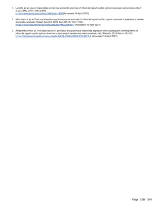 Page 160
/ 394
1. Lund M et al. Use of macrolides in mother and child and risk of infantile hypertrophic pyloric stenosis: nationwide cohort
study. BMJ. 2014; 348: g1908.
https://www.bmj.com/content/348/bmj.g1908 [Accessed 16 April 2021]
2. Murchison L et al. Post-natal erythromycin exposure and risk of infantile hypertrophic pyloric stenosis: a systematic review
and meta-analysis. Pediatr Surg Int. 2016 Dec; 32(12): 1147-1152.
https://www.ncbi.nlm.nih.gov/pmc/articles/PMC5106491/ [Accessed 16 April 2021]
3. Almaramhy HH et al. The association of prenatal and postnatal macrolide exposure with subsequent development of
infantile hypertrophic pyloric stenosis: a systematic review and meta-analysis. Ital J Pediatr. 2019 Feb 4; 45(1)20.
https://ijponline.biomedcentral.com/articles/10.1186/s13052-019-0613-2 [Accessed 16 April 2021]
 