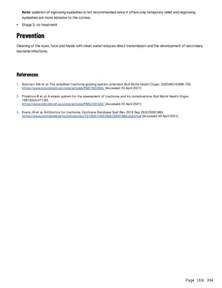 Page 163
/ 394
Prevention
Cleaning of the eyes, face and hands with clean water reduces direct transmission and the development of secondary
bacterial infections.
References
Note: epilation of ingrowing eyelashes is not recommended since it offers only temporary relief and regrowing
eyelashes are more abrasive to the cornea.
Stage 5: no treatment
1. Solomon AW et al. The simplified trachoma grading system, amended. Bull World Health Organ. 2020;98(10):698-705.
https://www.ncbi.nlm.nih.gov/pmc/articles/PMC7652564/ [Accessed 20 April 2021]
2. Thylefors B et al. A simple system for the assessment of trachoma and its complications. Bull World Health Organ.
1987;65(4):477–83.
https://www.ncbi.nlm.nih.gov/pmc/articles/PMC2491032/ [Accessed 20 April 2021]
3. Evans JR et al. Antibiotics for trachoma. Cochrane Database Syst Rev. 2019 Sep 26;9:CD001860.
https://www.cochranelibrary.com/cdsr/doi/10.1002/14651858.CD001860.pub4/full [Accessed 20 April 2021]
 