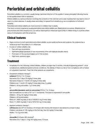 Page 164
/ 394
Periorbital and orbital cellulitis
Periorbital cellulitis is a common, usually benign, bacterial infection of the eyelids. It arises principally following trauma
to the eyelids (insect bite or abrasion).
Orbital cellulitis is a serious infection involving the contents of the orbit (fat and ocular muscles) that may lead to loss of
vision or a brain abscess. It usually arises secondary to spread from sinusitis (e.g. as a complication of ethmoid
sinusitis).
Periorbital and orbital cellulitis are more common in children than in adults.
The most common organisms causing periorbital and orbital cellulitis are Staphylococcus aureus, Streptococcus
pneumoniae and other streptococci, as well as Haemophilus influenzae type b (Hib) in children living in countries where
rates of immunisation with Hib remain low.
Clinical features
Treatment
Signs common to both periorbital and orbital cellulitis: acute eyelid erythema and oedema; the oedema has a
violaceous hue if secondary to H. influenzae.
In case of orbital cellulitis only:
Pain with eye movements;
Ophthalmoplegia (paralysis of eye movements) often with diplopia (double vision);
Protrusion of the eye (eye bulges out of the socket);
High fever, systemic signs.
Hospitalize for the following: orbital cellulitis, children younger than 3 months, critically ill appearing patient , local
complications, debilitated patient (chronic conditions, the elderly), if there is a risk of non-compliance with or failure
of outpatient treatment. Treat the other patients as outpatients.
a
Outpatient antibiotic therapy :
cefalexin PO for 7 to 10 days
Neonates 0 to 7 days: 25 mg/kg 2 times daily
Neonates 8 days to 1 month: 25 mg/kg 3 times daily
Children over 1 month: 25 mg/kg 2 times daily (max. 2 g daily)
Children ≥ 40 kg and adults: 1 g 2 times daily
or
amoxicillin/clavulanic acid (co-amoxiclav) PO for 7 to 10 days
Use formulations in a ratio of 8:1 or 7:1 exclusively. The dose is expressed in amoxicillin:
Children < 40 kg: 50 mg/kg 2 times daily
Children ≥ 40 kg and adults:
Ratio 8:1: 3000 mg daily (2 tab of 500/62.5 mg 3 times daily)
Ratio 7:1: 2625 mg daily (1 tab of 875/125 mg 3 times daily)
b
Inpatient antibiotic therapy :
ceftriaxone slow IV (3 minutes) or IV infusion (30 minutes; 60 minutes in neonates) for at least 5 days
Children: one dose of 100 mg/kg on the first day, then 50 mg/kg 2 times daily
Adults: 1 to 2 g once daily
+
cloxacillin IV infusion (60 minutes)
Neonates 0 to 7 days (< 2 kg): 50 mg/kg every 12 hours
c
d
e
 
