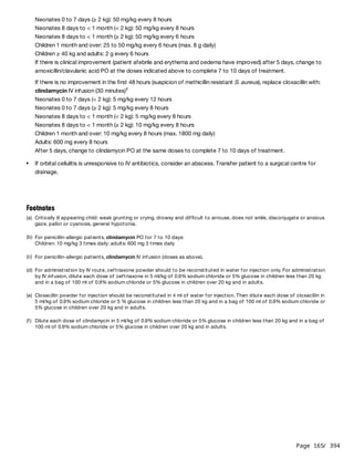 Page 165
/ 394
If there is no improvement in the first 48 hours (suspicion of methicillin resistant S. aureus), replace cloxacillin with:
clindamycin IV infusion (30 minutes)
Neonates 0 to 7 days (< 2 kg): 5 mg/kg every 12 hours
Neonates 0 to 7 days (≥ 2 kg): 5 mg/kg every 8 hours
Neonates 8 days to < 1 month (< 2 kg): 5 mg/kg every 8 hours
Neonates 8 days to < 1 month (≥ 2 kg): 10 mg/kg every 8 hours
Children 1 month and over: 10 mg/kg every 8 hours (max. 1800 mg daily)
Adults: 600 mg every 8 hours
After 5 days, change to clindamycin PO at the same doses to complete 7 to 10 days of treatment.
Neonates 0 to 7 days (≥ 2 kg): 50 mg/kg every 8 hours
Neonates 8 days to < 1 month (< 2 kg): 50 mg/kg every 8 hours
Neonates 8 days to < 1 month (≥ 2 kg): 50 mg/kg every 6 hours
Children 1 month and over: 25 to 50 mg/kg every 6 hours (max. 8 g daily)
Children ≥ 40 kg and adults: 2 g every 6 hours
If there is clinical improvement (patient afebrile and erythema and oedema have improved) after 5 days, change to
amoxicillin/clavulanic acid PO at the doses indicated above to complete 7 to 10 days of treatment.
f
If orbital cellulitis is unresponsive to IV antibiotics, consider an abscess. Transfer patient to a surgical centre for
drainage.
Footnotes
(a) Critically ill appearing child: weak grunting or crying, drowsy and difficult to arrouse, does not smile, disconjugate or anxious
gaze, pallor or cyanosis, general hypotonia.
(b) For penicillin-allergic patients, clindamycin PO for 7 to 10 days:
Children: 10 mg/kg 3 times daily; adults: 600 mg 3 times daily
(c) For penicillin-allergic patients, clindamycin IV infusion (doses as above).
(d) For administration by IV route, ceftriaxone powder should to be reconstituted in water for injection only. For administration
by IV infusion, dilute each dose of ceftriaxone in 5 ml/kg of 0.9% sodium chloride or 5% glucose in children less than 20 kg
and in a bag of 100 ml of 0.9% sodium chloride or 5% glucose in children over 20 kg and in adults.
(e) Cloxacillin powder for injection should be reconstituted in 4 ml of water for injection. Then dilute each dose of cloxacillin in
5 ml/kg of 0.9% sodium chloride or 5 % glucose in children less than 20 kg and in a bag of 100 ml of 0.9% sodium chloride or
5% glucose in children over 20 kg and in adults.
(f) Dilute each dose of clindamycin in 5 ml/kg of 0.9% sodium chloride or 5% glucose in children less than 20 kg and in a bag of
100 ml of 0.9% sodium chloride or 5% glucose in children over 20 kg and in adults.
 