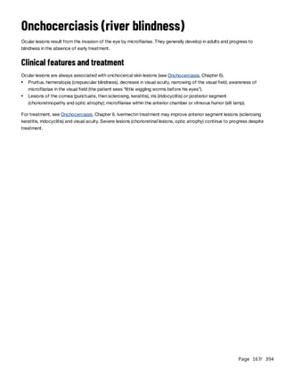 Page 167
/ 394
Onchocerciasis (river blindness)
Ocular lesions result from the invasion of the eye by microfilariae. They generally develop in adults and progress to
blindness in the absence of early treatment.
Clinical features and treatment
Ocular lesions are always associated with onchocercal skin lesions (see Onchocerciasis, Chapter 6).
For treatment, see Onchocerciasis, Chapter 6. Ivermectin treatment may improve anterior segment lesions (sclerosing
keratitis, iridocyclitis) and visual acuity. Severe lesions (chorioretinal lesions, optic atrophy) continue to progress despite
treatment.
Pruritus, hemeralopia (crepuscular blindness), decrease in visual acuity, narrowing of the visual field, awareness of
microfilariae in the visual field (the patient sees “little wiggling worms before his eyes”).
Lesions of the cornea (punctuate, then sclerosing, keratitis), iris (iridocyclitis) or posterior segment
(chorioretinopathy and optic atrophy); microfilariae within the anterior chamber or vitreous humor (slit lamp).
 