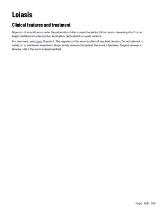 Page 168
/ 394
Loiasis
Clinical features and treatment
Migration of an adult worm under the palpebral or bulbar conjunctiva (white, filiform worm, measuring 4 to 7 cm in
length, mobile) and ocular pruritus, lacrimation, photophobia or eyelid oedema.
For treatment, see Loiais, Chapter 6. The migration of the worm is often of very brief duration. Do not attempt to
extract it, or administer anaesthetic drops; simply reassure the patient, the event is harmless. Surgical removal is
likewise futile if the worm is dead/calcified.
 