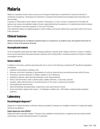 Page 172
/ 394
Malaria
Malaria is a parasitic infection due to protozoa of the genus Plasmodium, transmitted to humans by the bite of
Anopheles mosquitoes. Transmission by transfusion of parasite infected blood and transplacental transmission are
also possible.
5 species of Plasmodium cause malaria in humans: P
. falciparum, P
. vivax, P
. ovale, P
. malariae and P
. knowlesi. All
species may cause uncomplicated malaria. Severe malaria (defined by the presence of complications) is almost always
due to P
. falciparum. and, less frequently, P
. vivax and P
. knowlesi.
Uncomplicated malaria can rapidly progress to severe malaria, and severe malaria may cause death within a few hours
if left untreated.
Clinical features
Malaria should always be considered in patients living in or coming from, an endemic area, who presents with fever (or
history of fever in the previous 48 hours).
Uncomplicated malaria
Fever is frequently associated with chills, sweating, headache, muscular ache, malaise, anorexia or nausea. In children,
fever may be associated with abdominal pain, diarrhoea and vomiting. Mild to moderate anaemia is frequent in children
and pregnant women.
Severe malaria
In addition to the above, patients presenting with one or more of the following complications should be hospitalised
immediately:
Laboratory
Parasitological diagnosis
Diagnosis of malaria should be confirmed, whenever possible. If testing is not available, treatment of suspected malaria
should not be delayed.
Rapid diagnostic tests (RDTs)
Rapid tests detect parasite antigens. They give only a qualitative result (positive or negative) and may remain positive
several days or weeks following elimination of parasites.
[1]
Impaired consciousness, including coma.
Seizures: more than 2 episodes of generalised or focal (e.g. abnormal eye movements) seizures within 24 hours.
Prostration: extreme weakness; in children: inability to sit or drink/suck.
Respiratory distress: rapid, laboured breathing or slow, deep breathing.
Shock: cold extremities, weak or absent pulse, capillary refill time ≥ 3 seconds, cyanosis.
Jaundice: yellow discolouration of mucosal surfaces of the mouth, conjunctivae and palms.
Haemoglobinuria: dark red urine.
Abnormal bleeding: skin (petechiae), conjunctivae, nose, gums; blood in stools.
Acute renal failure: oliguria (urine output < 12 ml/kg/day in children and < 400 ml/day in adults) despite adequate
hydration.
[2]
a
 
