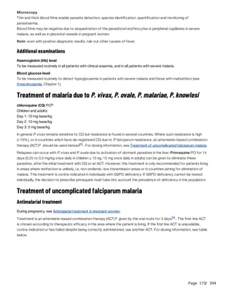 Page 173
/ 394
Microscopy
Thin and thick blood films enable parasite detection, species identification, quantification and monitoring of
parasitaemia.
Blood films may be negative due to sequestration of the parasitized erythrocytes in peripheral capillaries in severe
malaria, as well as in placental vessels in pregnant women.
Note: even with positive diagnostic results, rule out other causes of fever.
Additional examinations
Haemoglobin (Hb) level
To be measured routinely in all patients with clinical anaemia, and in all patients with severe malaria.
Blood glucose level
To be measured routinely to detect hypoglycaemia in patients with severe malaria and those with malnutrition (see
Hypoglycaemia, Chapter 1).
Treatment of malaria due to P. vivax, P. ovale, P. malariae, P. knowlesi
chloroquine (CQ) PO
Children and adults:
Day 1: 10 mg base/kg
Day 2: 10 mg base/kg
Day 3: 5 mg base/kg
In general P
. vivax remains sensitive to CQ but resistance is found in several countries. Where such resistance is high
(>10%), or in countries which have de-registered CQ due to P
. falciparum resistance, an artemisinin-based combination
therapy (ACT) should be used instead . For dosing information, see Treatment of uncomplicated falciparum malaria.
Relapses can occur with P
. vivax and P
. ovale due to activation of dormant parasites in the liver. Primaquine PO for 14
days (0.25 to 0.5 mg/kg once daily in children ≥ 15 kg; 15 mg once daily in adults) can be given to eliminate these
parasites, after the initial treatment with CQ or an ACT. However, this treatment is only recommended for patients living
in areas where reinfection is unlikely, i.e. non-endemic, low transmission areas or in countries aiming for elimination of
malaria. This treatment is contra-indicated in individuals with G6PD deficiency. If G6PD deficiency cannot be tested
individually, the decision to prescribe primaquine must take into account the prevalence of deficiency in the population.
Treatment of uncomplicated falciparum malaria
Antimalarial treatment
During pregnancy, see Antimalarial treatment in pregnant women.
Treatment is an artemisinin-based combination therapy (ACT) given by the oral route for 3 days . The first-line ACT
is chosen according to therapeutic efficacy in the area where the patient is living. If the first line ACT is unavailable,
contra-indicated or has failed despite being correctly administered, use another ACT. For dosing information, see table
below.
b
c [1]
c [1]
 