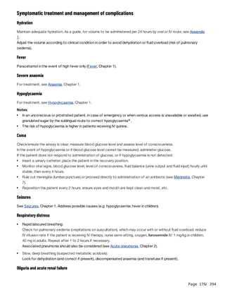 Page 176
/ 394
Symptomatic treatment and management of complications
Hydration
Maintain adequate hydration. As a guide, for volume to be administered per 24 hours by oral or IV route, see Appendix
1.
Adjust the volume according to clinical condition in order to avoid dehydration or fluid overload (risk of pulmonary
oedema).
Fever
Paracetamol in the event of high fever only (Fever, Chapter 1).
Severe anaemia
For treatment, see Anaemia, Chapter 1.
Hypoglycaemia
For treatment, see Hypoglycaemia, Chapter 1.
Notes:
Coma
Check/ensure the airway is clear, measure blood glucose level and assess level of consciousness.
In the event of hypoglycaemia or if blood glucose level cannot be measured, administer glucose.
If the patient does not respond to administration of glucose, or if hypoglycaemia is not detected:
Seizures
See Seizures, Chapter 1. Address possible causes (e.g. hypoglycaemia; fever in children).
Respiratory distress
Oliguria and acute renal failure
In an unconscious or prostrated patient, in case of emergency or when venous access is unavailable or awaited, use
granulated sugar by the sublingual route to correct hypoglycaemia .
e
The risk of hypoglycaemia is higher in patients receiving IV quinine.
Insert a urinary catheter; place the patient in the recovery position.
Monitor vital signs, blood glucose level, level of consciousness, fluid balance (urine output and fluid input) hourly until
stable, then every 4 hours.
Rule out meningitis (lumbar puncture) or proceed directly to administration of an antibiotic (see Meningitis, Chapter
7).
Reposition the patient every 2 hours; ensure eyes and mouth are kept clean and moist, etc.
Rapid laboured breathing:
Check for pulmonary oedema (crepitations on auscultation), which may occur with or without fluid overload: reduce
IV infusion rate if the patient is receiving IV therapy, nurse semi-sitting, oxygen, furosemide IV: 1 mg/kg in children,
40 mg in adults. Repeat after 1 to 2 hours if necessary.
Associated pneumonia should also be considered (see Acute pneumonia, Chapter 2).
Slow, deep breathing (suspected metabolic acidosis):
Look for dehydration (and correct if present), decompensated anaemia (and transfuse if present).
 