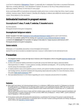 Page 177
/ 394
Look first for dehydration (Dehydration, Chapter 1), especially due to inadequate fluid intake or excessive fluid losses
(high fever, vomiting, diarrhoea). Treat dehydration if present. Be aware of the risk of fluid overload and acute
pulmonary oedema. Monitor for the return of urine output.
Acute renal failure (ARF) is found almost exclusively in adults and is more common in Asia than Africa. Insert a urinary
catheter, measure output. Restrict fluids to 1 litre/day (30 ml/kg/day in children), plus additional volume equal to urine
output. Renal dialysis is often necessary.
Antimalarial treatment in pregnant women
Uncomplicated P. vivax, P. ovale, P. malariae, P. knowlesi malaria
As other patients.
Primaquine should not be given in pregnancy.
Uncomplicated falciparum malaria
All ACT included in the table Treatment of uncomplicated falciparum malaria can be used in all trimesters.
If ACTs are not available, quinine PO (for dosing, see Treatment of uncomplicated falciparum malaria)
combined with clindamycin PO if possible (10 mg/kg 2 times daily for 7 days) may be an alternative to ACT.
Primaquine should not be given in pregnancy.
Severe malaria
Artesunate, or if unavailable artemether, is recommended in all trimesters.
Quinine IV is not recommended as standard treatment, however it still remains in some national protocols.
Prevention
For pregnant women in areas with high risk of infection with P
. falciparum, refer to the guide Essential obstetric and
newborn care, MSF.
In areas with seasonal malaria transmission (in particular across the Sahel sub-region), seasonal malaria
chemoprevention in children < 5 years reduces mortality: administer amodiaquine + SP at monthly intervals for 4
months during the transmission period .
[4]
In malaria endemic areas and in epidemic-prone contexts, all in-patient facilities (including HIV treatment centres
and feeding centres), should be furnished with long-lasting insecticidal nets (LLINs). For more information, refer to
the guide Public health engineering, MSF.
See specialised literature for information regarding anti-vector measures and prevention in travellers.
Footnotes
(a) Most rapid tests detect the following antigens alone or in combination: HRP2 protein specific to P
. falciparum; an enzyme
(Pf pLDH) specific to P
. falciparum; an enzyme (pan pLDH) common to all 4 plasmodium species. HRP2 may continue to be
detectable for 6 weeks or more after parasite clearance; pLDH remains detectable for several days (up to 2 weeks) after
parasite clearance.
Use pan pLDH tests as first choice in hyper and holo-endemic areas, as well as in areas of intense seasonal transmission and
during outbreaks or complex emergencies. In other contexts, HRP2 tests (P
. falciparum > 95%) or HRP2 + pLDH combination
tests (P
. falciparum < 95%) are preferred.
(b) If the patient vomits within 30 minutes after administration: re-administer the full dose. If the patient vomits between 30
minutes and 1 hour after administration, re-administer half of the dose. If severe vomiting precludes oral therapy, manage as
severe malaria, see Treatment of severe malaria.
 