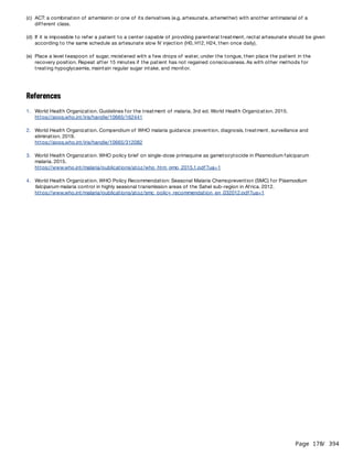 Page 178
/ 394
References
(c) ACT: a combination of artemisinin or one of its derivatives (e.g. artesunate, artemether) with another antimalarial of a
different class.
(d) If it is impossible to refer a patient to a center capable of providing parenteral treatment, rectal artesunate should be given
according to the same schedule as artesunate slow IV injection (H0, H12, H24, then once daily).
(e) Place a level teaspoon of sugar, moistened with a few drops of water, under the tongue, then place the patient in the
recovery position. Repeat after 15 minutes if the patient has not regained consciousness. As with other methods for
treating hypoglycaemia, maintain regular sugar intake, and monitor.
1. World Health Organization. Guidelines for the treatment of malaria, 3rd ed. World Health Organization. 2015.
https://apps.who.int/iris/handle/10665/162441
2. World Health Organization. Compendium of WHO malaria guidance: prevention, diagnosis, treatment, surveillance and
elimination. 2019.
https://apps.who.int/iris/handle/10665/312082
3. World Health Organization. WHO policy brief on single-dose primaquine as gametocytocide in Plasmodium falciparum
malaria. 2015.
https://www.who.int/malaria/publications/atoz/who_htm_gmp_2015.1.pdf?ua=1
4. World Health Organization. WHO Policy Recommendation: Seasonal Malaria Chemoprevention (SMC) for Plasmodium
falciparum malaria control in highly seasonal transmission areas of the Sahel sub-region in Africa. 2012.
https://www.who.int/malaria/publications/atoz/smc_policy_recommendation_en_032012.pdf?ua=1
 