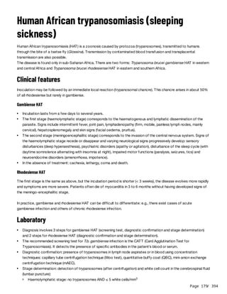 Page 179
/ 394
Human African trypanosomiasis (sleeping
sickness)
Human African trypanosomiasis (HAT) is a zoonosis caused by protozoa (trypanosomes), transmitted to humans
through the bite of a tsetse fly (Glossina). Transmission by contaminated blood transfusion and transplacental
transmission are also possible.
The disease is found only in sub-Saharan Africa. There are two forms: Trypanosoma brucei gambiense HAT in western
and central Africa and Trypanosoma brucei rhodesiense HAT in eastern and southern Africa.
Clinical features
Inoculation may be followed by an immediate local reaction (trypanosomal chancre). This chancre arises in about 50%
of all rhodesiense but rarely in gambiense.
Gambiense HAT
Rhodesiense HAT
The first stage is the same as above, but the incubation period is shorter (< 3 weeks), the disease evolves more rapidly
and symptoms are more severe. Patients often die of myocarditis in 3 to 6 months without having developed signs of
the meningo-encephalitic stage.
In practice, gambiense and rhodesiense HAT can be difficult to differentiate: e.g., there exist cases of acute
gambiense infection and others of chronic rhodesiense infection.
Laboratory
Incubation lasts from a few days to several years.
The first stage (haemolymphatic stage) corresponds to the haematogenous and lymphatic dissemination of the
parasite. Signs include intermittent fever, joint pain, lymphadenopathy (firm, mobile, painless lymph nodes, mainly
cervical), hepatosplenomegaly and skin signs (facial oedema, pruritus).
The second stage (meningoencephalitic stage) corresponds to the invasion of the central nervous system. Signs of
the haemolymphatic stage recede or disappear and varying neurological signs progressively develop: sensory
disturbances (deep hyperaesthesia), psychiatric disorders (apathy or agitation), disturbance of the sleep cycle (with
daytime somnolence alternating with insomnia at night), impaired motor functions (paralysis, seizures, tics) and
neuroendocrine disorders (amenorrhoea, impotence).
In the absence of treatment: cachexia, lethargy, coma and death.
Diagnosis involves 3 steps for gambiense HAT (screening test, diagnostic confirmation and stage determination)
and 2 steps for rhodesiense HAT (diagnostic confirmation and stage determination).
The recommended screening test for T.b. gambiense infection is the CATT (Card Agglutination Test for
Trypanosomiasis). It detects the presence of specific antibodies in the patient’s blood or serum.
Diagnostic confirmation: presence of trypanosomes in lymph node aspirates or in blood using concentration
techniques: capillary tube centrifugation technique (Woo test), quantitative buffy coat (QBC), mini-anion exchange
centrifugation technique (mAEC).
Stage determination: detection of trypanosomes (after centrifugation) and white cell count in the cerebrospinal fluid
(lumbar puncture):
Haemolymphatic stage: no trypanosomes AND ≤ 5 white cells/mm3
 
