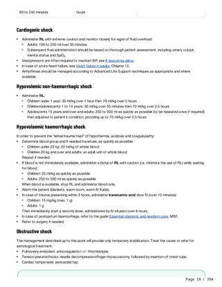 Page 18 / 394
Cardiogenic shock
Hypovolemic non-haemorrhagic shock
Hypovolaemic haemorrhagic shock
In order to prevent the “lethal trauma triad” of hypothermia, acidosis and coagulopathy:
Repeat if needed.
When blood is available, stop RL and administer blood only.
Then immediately start a second dose, administered by IV infusion over 8 hours.
Obstructive shock
The management described up to this point will provide only temporary stabilization. Treat the cause or refer for
aetiological treatment:
f
60 to 240 minutes hours
Administer RL with extreme caution and monitor closely for signs of fluid overload:
Adults: 100 to 250 ml over 30 minutes
Subsequent fluid administration should be based on thorough patient assessment, including urinary output,
mental status and SpO .
2
Vasopressors are often required to maintain BP, see If resources allow.
In case of acute heart failure, see Heart failure in adults, Chapter 12.
Arrhythmias should be managed according to Advanced Life Support techniques as appropriate and where
available.
Administer RL:
Children under 1 year: 30 ml/kg over 1 hour then 70 ml/kg over 5 hours
Children/adolescents 1 to 14 years: 30 ml/kg over 30 minutes then 70 ml/kg over 2.5 hours
Adolescents 15 years and over and adults: 250 to 500 ml as quickly as possible (to be repeated once if required)
then adjusted to patient’s condition, providing up to 70 ml/kg over 2.5 hours
Determine blood group and if needed transfuse, as quickly as possible:
Children under 20 kg: 20 ml/kg of whole blood
Children 20 kg and over and adults: an adult unit of whole blood
If blood is not immediately available, administer a bolus of RL with caution (i.e. minimize the use of RL) while waiting
for blood:
Children: 20 ml/kg as quickly as possible
Adults: 250 to 500 ml as quickly as possible
Warm the patient (blankets, warm room, warm IV fluids).
In case of trauma presenting within 3 hours, administer tranexamic acid slow IV (over 10 minutes):
Children: 15 mg/kg (max. 1 g)
Adults: 1 g
In case of postpartum haemorrhage, refer to the guide Essential obstetric and newborn care, MSF.
Refer to surgery if needed.
Pulmonary embolism: anticoagulation +/- thrombolysis.
Tension pneumothorax: needle decompression/finger thoracostomy, followed by insertion of chest tube.
Cardiac tamponade: pericardial tap.
 