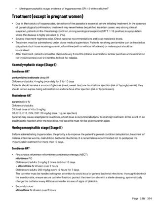 Page 180
/ 394
Treatment (except in pregnant women)
Haemolymphatic stage (Stage I)
Gambiense HAT
pentamidine isetionate deep IM
Children and adults: 4 mg/kg once daily for 7 to 10 days
Patients should receive a source of glucose (meal, sweet tea) one hour before injection (risk of hypoglycaemia); they
should remain supine during administration and one hour after injection (risk of hypotension).
Rhodesiense HAT
suramin slow IV
Children and adults:
D1: test dose of 4 to 5 mg/kg
D3, D10, D17, D24, D31: 20 mg/kg (max. 1 g per injection)
Suramin may cause anaphylactic reactions, a test dose is recommended prior to starting treatment. In the event of an
anaphylactic reaction after the test dose, the patients must not be given suramin again.
Meningoencephalitic stage (Stage II)
Before administrating trypanocides, the priority is to improve the patient’s general condition (rehydration, treatment of
malaria, intestinal worms, malnutrition, bacterial infections). It is nonetheless recommended not to postpone the
trypanocidal treatment for more than 10 days.
Gambiense HAT
Meningoencephalitic stage: evidence of trypanosomes OR > 5 white cells/mm3
Due to the toxicity of trypanocides, detection of the parasite is essential before initiating treatment. In the absence
of parasitological confirmation, treatment may nevertheless be justified in certain cases: very strong clinical
suspicion, patients in life-threatening condition, strong serological suspicion (CATT 1:16 positive) in a population
where the disease is highly prevalent (> 2%).
Several treatment regimens exist. Check national recommendations and local resistance levels.
Treatment must be administered under close medical supervision. Patients receiving pentamidine can be treated as
outpatients but those receiving suramin, eflornithine (with or without nifurtimox) or melarsoprol should be
hospitalised.
After treatment, patients should be checked every 6 months (clinical examination, lumbar puncture and examination
for trypanosomes) over 24 months, to look for relapse.
First choice: nifurtimox-eflornithine combination therapy (NECT)
nifurtimox PO
Children and adults: 5 mg/kg 3 times daily for 10 days
+ eflornithine IV infusion over 2 hours
Children and adults: 200 mg/kg every 12 hours for 7 days
The catheter must be handled with great attention to avoid local or general bacterial infections: thoroughly disinfect
the insertion site, ensure secure catheter fixation, protect the insertion site with a sterile dressing, systematically
change the catheter every 48 hours or earlier in case of signs of phlebitis.
Second choice:
eflornithine IV infusion over 2 hours
 