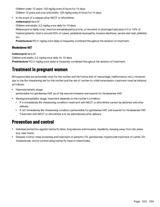 Page 181
/ 394
Rhodesiense HAT
melarsoprol slow IV
Children and adults: 2.2 mg/kg once daily for 10 days
Prednisolone PO (1 mg/kg once daily) is frequently combined throughout the duration of treatment.
Treatment in pregnant women
All trypanocides are potentially toxic for the mother and the foetus (risk of miscarriage, malformation, etc.). However,
due to the life-threatening risk for the mother and the risk of mother-to-child transmission, treatment must be initiated
as follows:
Prevention and control
Children under 12 years: 150 mg/kg every 6 hours for 14 days
Children 12 years and over and adults: 100 mg/kg every 6 hours for 14 days
In the event of a relapse after NECT or eflornithine:
melarsoprol slow IV
Children and adults: 2.2 mg/kg once daily for 10 days
Melarsoprol is highly toxic: reactive encephalopathy (coma, or recurrent or prolonged seizures) in 5 to 10% of
treated patients, fatal in around 50% of cases; peripheral neuropathy, invasive diarrhoea, severe skin rash, phlebitis,
etc.
Prednisolone PO (1 mg/kg once daily) is frequently combined throughout the duration of treatment.
Haemolymphatic stage:
pentamidine for gambiense HAT as of the second trimester and suramin for rhodesiense HAT.
Meningoencephalitic stage: treatment depends on the mother's condition:
If in immediately life-threatening condition: treatment with NECT or eflornithine cannot be deferred until after
delivery.
If not immediately life-threatening condition: pentamidine for gambiense HAT and suramin for rhodesiense HAT.
Treatment with NECT or eflornithine is to be administered after delivery.
Individual protection against tsetse fly bites: long sleeves and trousers, repellents, keeping away from risk areas
(e.g. near rivers).
Disease control: mass screening and treatment of patients (T.b. gambiense), trypanocide treatment of cattle (T.b.
rhodesiense), vector control using tsetse fly traps or insecticides.
 