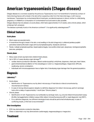 Page 182
/ 394
American trypanosomiasis (Chagas disease)
Chagas disease is a zoonosis caused by the protozoa Trypanosoma cruzi. It is transmitted to humans by contact of
triatomine bug faeces with a break in the skin (often caused by a bite from the triatomine bug), or with mucous
membranes. Transmission by contaminated blood transfusion, accidental exposure to blood, mother-to-child (during
pregnancy or childbirth) or consumption of contaminated food and water is also possible.
Chagas disease has two phases: an acute phase, which lasts approximately 4 to 6 weeks, and a chronic phase, which
is lifelong if left untreated.
The disease is primarily found on the American continent . It is significantly underdiagnosed.
Clinical features
Acute phase
Chronic phase
Diagnosis
Laboratory
Other investigations
Treatment
a [1]
Most cases are asymptomatic.
If transmitted through a break in the skin: a red swelling on the skin (chagoma) or unilateral painless purplish
periorbital oedema (Romaña's sign) with local lymphadenopathy, headache and fever.
Rarely: multiple lymphadenopathies, hepatosplenomegaly, myocarditis (chest pain, dyspnoea), meningoencephalitis
(seizures, paralysis).
Many cases remain asymptomatic (indeterminate phase).
Up to 30% of cases develop organ damage:[2]
cardiac lesions (conduction disorders, dilated cardiomyopathy): arrhythmia, dyspnoea, chest pain, heart failure;
gastrointestinal lesions (dilation of the oesophagus or colon i.e. megaoesophagus, megacolon): difficulty
swallowing, severe constipation.
Individuals with immunosuppression have a higher risk of developing organ damage than the general population.
[1]
Acute phase:
Identification of Trypanosoma cruzi by direct microscopy of fresh blood or blood concentrated by
microhematocrit method.
In case of strong clinical suspicion despite no definitive diagnosis from direct microscopy, perform serologic
tests after a delay of approximately 1 month (see "Chronic phase").
Chronic phase:
Identification of anti-Trypanosoma cruzi antibodies by serologic tests, e.g. enzyme-linked immunosorbent assay
(ELISA), hemagglutination inhibition assay (HAI), indirect immunofluorescence (IIF) or rapid diagnostic test (RDT).
For a definitive diagnosis, two different serological tests should be performed simultaneously; in case of
conflicting results, a third test is recommended.b
ECG may demonstrate conduction disorders.
Chest or abdominal x-ray may demonstrate cardiomegaly, megaoesophagus or megacolon.
 