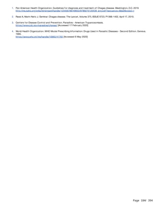Page 184
/ 394
1. Pan American Health Organization. Guidelines for diagnosis and treatment of Chagas disease. Washington, D.C. 2019.
http://iris.paho.org/xmlui/bitstream/handle/123456789/49653/9789275120439_eng.pdf?sequence=6&isAllowed=y
2. Rassi A, Marin-Neto J. Seminar: Chagas disease. The Lancet, Volume 375, ISSUE 9723, P1388-1402, April 17, 2010.
3. Centers for Disease Control and Prevention. Parasites - American Trypanosomiasis.
https://www.cdc.gov/parasites/chagas/ [Accessed 17 February 2020]
4. World Health Organization. WHO Model Prescribing Information: Drugs Used in Parasitic Diseases - Second Edition. Geneva.
1995.
https://apps.who.int/iris/handle/10665/41765 [Accessed 6 May 2020]
 