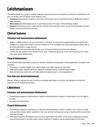 Page 185
/ 394
Leishmaniases
The leishmaniases are a group of parasitic diseases caused by protozoa of the genus Leishmania, transmitted by the
bite of a sandfly. Over 20 species cause disease in man.
Clinical features
Cutaneous and mucocutaneous leishmaniasis
Visceral leishmaniasis
Visceral leishmaniasis (kala azar) is a systemic disease, resulting in pancytopenia, immunosuppression, and death if left
untreated.
Post-kala azar dermal leishmaniasis
Macular, nodular or papular skin rash of unknown aetiology, particularly on the face, and typically occurring after
apparent cure of visceral leishmaniasis.
Laboratory
Cutaneous and mucocutaneous leishmaniasis
Visceral leishmaniasis
Cutaneous leishmaniasis is endemic in more than 70 countries in South and Central America, Middle East, Central
Asia, and Africa.
Mucocutaneous leishmaniasis occurs in Latin America and, more rarely, in Africa (Ethiopia, Sudan).
Visceral leishmaniasis occurs in more than 60 countries in East and North Africa, South and Central Asia, Southern
Europe, and South and Central America.
Single or multiple lesions on the uncovered parts of the body: an erythematous papule begins at the sandfly bite,
enlarges to a nodule and extends in surface and depth to form a scabbed ulcer. Ulcers are painless, unless there is
secondary bacterial or fungal infection.
Usually, lesions heal spontaneously, leaving a scar, and result in lifelong protection from disease.
Lesions may also spread to the mucosa (mouth, nose, conjunctiva) giving rise to the mucocutaneous form, which
may cause severe disfigurement.
Prolonged (> 2 weeks) irregular fever, splenomegaly, and weight loss are the main signs.
Other signs include: anaemia, diarrhoea, epistaxis, lymphadenopathy, moderate hepatomegaly.
Bacterial diarrhoea, pneumonia, and tuberculosis may develop due to immunosuppression.
Parasitological diagnosis: identification of Giemsa-stained parasites in smears of tissue biopsy from the edge of
the ulcer.
No useful serological tests.
Parasitological diagnosis: identification of Giemsa-stained parasites in smears of splenic, bone marrow, or lymph
node aspiration-biopsy. Splenic aspiration is the most sensitive technique but carries a theoretical risk of potentially
fatal haemorrhage.
Serological diagnosis: rK39 dipstick test and direct agglutination test (DAT) can be used for diagnosis of primary
visceral leishmaniasis in clinically suspect cases. Diagnosis of relapse is only by parasitological confirmation.
 