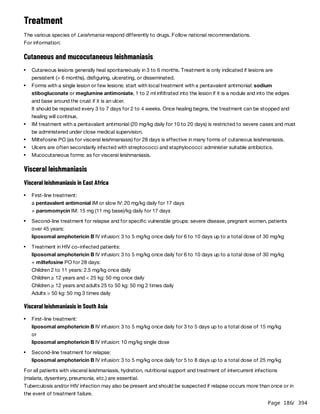 Page 186
/ 394
Treatment
The various species of Leishmania respond differently to drugs. Follow national recommendations.
For information:
Cutaneous and mucocutaneous leishmaniasis
Visceral leishmaniasis
Visceral leishmaniasis in East Africa
Visceral leishmaniasis in South Asia
For all patients with visceral leishmaniasis, hydration, nutritional support and treatment of intercurrent infections
(malaria, dysentery, pneumonia, etc.) are essential.
Tuberculosis and/or HIV infection may also be present and should be suspected if relapse occurs more than once or in
the event of treatment failure.
Cutaneous lesions generally heal spontaneously in 3 to 6 months. Treatment is only indicated if lesions are
persistent (> 6 months), disfiguring, ulcerating, or disseminated.
Forms with a single lesion or few lesions: start with local treatment with a pentavalent antimonial: sodium
stibogluconate or meglumine antimoniate, 1 to 2 ml infiltrated into the lesion if it is a nodule and into the edges
and base around the crust if it is an ulcer.
It should be repeated every 3 to 7 days for 2 to 4 weeks. Once healing begins, the treatment can be stopped and
healing will continue.
IM treatment with a pentavalant antimonial (20 mg/kg daily for 10 to 20 days) is restricted to severe cases and must
be administered under close medical supervision.
Miltefosine PO (as for visceral leishmaniasis) for 28 days is effective in many forms of cutaneous leishmaniasis.
Ulcers are often secondarily infected with streptococci and staphylococci: administer suitable antibiotics.
Mucocutaneous forms: as for visceral leishmaniasis.
First-line treatment:
a pentavalent antimonial IM or slow IV: 20 mg/kg daily for 17 days
+ paromomycin IM: 15 mg (11 mg base)/kg daily for 17 days
Second-line treatment for relapse and for specific vulnerable groups: severe disease, pregnant women, patients
over 45 years:
liposomal amphotericin B IV infusion: 3 to 5 mg/kg once daily for 6 to 10 days up to a total dose of 30 mg/kg
Treatment in HIV co-infected patients:
liposomal amphotericin B IV infusion: 3 to 5 mg/kg once daily for 6 to 10 days up to a total dose of 30 mg/kg
+ miltefosine PO for 28 days:
Children 2 to 11 years: 2.5 mg/kg once daily
Children ≥ 12 years and < 25 kg: 50 mg once daily
Children ≥ 12 years and adults 25 to 50 kg: 50 mg 2 times daily
Adults > 50 kg: 50 mg 3 times daily
First-line treatment:
liposomal amphotericin B IV infusion: 3 to 5 mg/kg once daily for 3 to 5 days up to a total dose of 15 mg/kg
or
liposomal amphotericin B IV infusion: 10 mg/kg single dose
Second-line treatment for relapse:
liposomal amphotericin B IV infusion: 3 to 5 mg/kg once daily for 5 to 8 days up to a total dose of 25 mg/kg
 