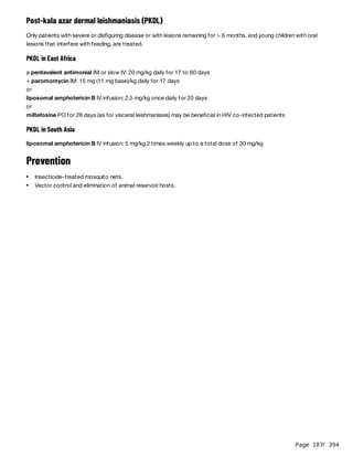 Page 187
/ 394
Post-kala azar dermal leishmaniasis (PKDL)
Only patients with severe or disfiguring disease or with lesions remaining for > 6 months, and young children with oral
lesions that interfere with feeding, are treated.
PKDL in East Africa
a pentavalent antimonial IM or slow IV: 20 mg/kg daily for 17 to 60 days
+ paromomycin IM: 15 mg (11 mg base)/kg daily for 17 days
or
liposomal amphotericin B IV infusion: 2.5 mg/kg once daily for 20 days
or
miltefosine PO for 28 days (as for visceral leishmaniasis) may be beneficial in HIV co-infected patients
PKDL in South Asia
liposomal amphotericin B IV infusion: 5 mg/kg 2 times weekly up to a total dose of 30 mg/kg
Prevention
Insecticide-treated mosquito nets.
Vector control and elimination of animal reservoir hosts.
 