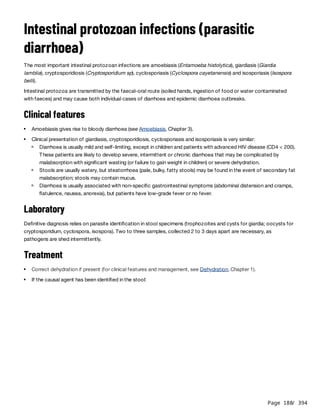 Page 188
/ 394
Intestinal protozoan infections (parasitic
diarrhoea)
The most important intestinal protozoan infections are amoebiasis (Entamoeba histolytica), giardiasis (Giardia
lamblia), cryptosporidiosis (Cryptosporidium sp), cyclosporiasis (Cyclospora cayetanensis) and isosporiasis (Isospora
belli).
Intestinal protozoa are transmitted by the faecal-oral route (soiled hands, ingestion of food or water contaminated
with faeces) and may cause both individual cases of diarrhoea and epidemic diarrhoea outbreaks.
Clinical features
Laboratory
Definitive diagnosis relies on parasite identification in stool specimens (trophozoites and cysts for giardia; oocysts for
cryptosporidium, cyclospora, isospora). Two to three samples, collected 2 to 3 days apart are necessary, as
pathogens are shed intermittently.
Treatment
Amoebiasis gives rise to bloody diarrhoea (see Amoebiasis, Chapter 3).
Clinical presentation of giardiasis, cryptosporidiosis, cyclosporiasis and isosporiasis is very similar:
Diarrhoea is usually mild and self-limiting, except in children and patients with advanced HIV disease (CD4 < 200).
These patients are likely to develop severe, intermittent or chronic diarrhoea that may be complicated by
malabsorption with significant wasting (or failure to gain weight in children) or severe dehydration.
Stools are usually watery, but steatorrhoea (pale, bulky, fatty stools) may be found in the event of secondary fat
malabsorption; stools may contain mucus.
Diarrhoea is usually associated with non-specific gastrointestinal symptoms (abdominal distension and cramps,
flatulence, nausea, anorexia), but patients have low-grade fever or no fever.
Correct dehydration if present (for clinical features and management, see Dehydration, Chapter 1).
If the causal agent has been identified in the stool:
 
