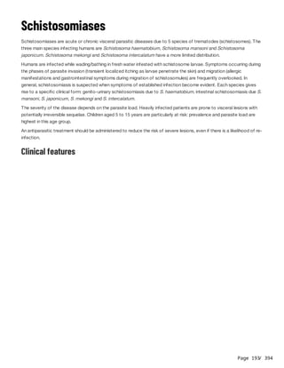 Page 193
/ 394
Schistosomiases
Schistosomiases are acute or chronic visceral parasitic diseases due to 5 species of trematodes (schistosomes). The
three main species infecting humans are Schistosoma haematobium, Schistosoma mansoni and Schistosoma
japonicum. Schistosoma mekongi and Schistosoma intercalatum have a more limited distribution.
Humans are infected while wading/bathing in fresh water infested with schistosome larvae. Symptoms occurring during
the phases of parasite invasion (transient localized itching as larvae penetrate the skin) and migration (allergic
manifestations and gastrointestinal symptoms during migration of schistosomules) are frequently overlooked. In
general, schistosomiasis is suspected when symptoms of established infection become evident. Each species gives
rise to a specific clinical form: genito-urinary schistosomiasis due to S. haematobium, intestinal schistosomiasis due S.
mansoni, S. japonicum, S. mekongi and S. intercalatum.
The severity of the disease depends on the parasite load. Heavily infected patients are prone to visceral lesions with
potentially irreversible sequelae. Children aged 5 to 15 years are particularly at risk: prevalence and parasite load are
highest in this age group.
An antiparasitic treatment should be administered to reduce the risk of severe lesions, even if there is a likelihood of re-
infection.
Clinical features
 