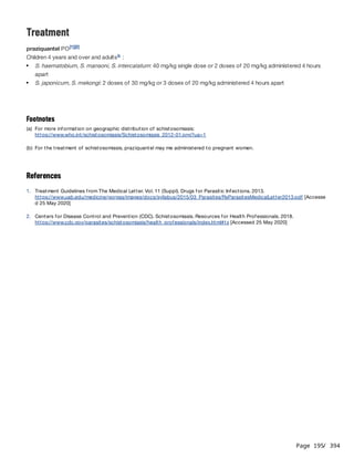 Page 195
/ 394
Treatment
praziquantel PO
Children 4 years and over and adults :
References
[1][2]
b
S. haematobium, S. mansoni, S. intercalatum: 40 mg/kg single dose or 2 doses of 20 mg/kg administered 4 hours
apart
S. japonicum, S. mekongi: 2 doses of 30 mg/kg or 3 doses of 20 mg/kg administered 4 hours apart
Footnotes
(a) For more information on geographic distribution of schistosomiasis:
https://www.who.int/schistosomiasis/Schistosomiasis_2012-01.png?ua=1
(b) For the treatment of schistosomiasis, praziquantel may me administered to pregnant women.
1. Treatment Guidelines from The Medical Letter. Vol. 11 (Suppl). Drugs for Parasitic Infections. 2013.
https://www.uab.edu/medicine/gorgas/images/docs/syllabus/2015/03_Parasites/RxParasitesMedicalLetter2013.pdf [Accesse
d 25 May 2020]
2. Centers for Disease Control and Prevention (CDC). Schistosomiasis. Resources for Health Professionals. 2018.
https://www.cdc.gov/parasites/schistosomiasis/health_professionals/index.html#tx [Accessed 25 May 2020]
 
