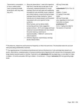 Page 201
/ 394
Roundworms, whipworms and hookworms frequently co-infect the same host. This should be taken into account
when prescribing antihelminthic treatment.
The migrating larvae of Ancylostoma braziliense and caninum (hookworms of cats and dogs) also present as a
pruritic, inflammatory, creeping eruption in humans (cutaneous larva migrans) but with a slower rate of progression and a
longer duration (several weeks or months). Treatment is with albendazole (400 mg single dose or once daily for 3 days
in children > 6 months and adults; 200 mg in children > 6 months but < 10 kg) or ivermectin (200 micrograms/kg single
dose).
Transmission: consumption
of raw or undercooked
meat containing trichinella
larvae (pork, wart-hog, bear,
dog, etc.)
Muscular phase (about 1 week after ingestion)
High fever; muscular pain (ocular [pain on eye
movement], masseters [limitation of mouth
opening], throat and neck [pain with swallowing
and speech], trunk and limbs); facial or bilateral
peri-orbital oedema; conjunctival haemorrhage,
subungual haemorrhage; headache. Typical
features are not always present and the patient
may present with a non-specific flu-like
syndrome.
Other features, such as dietary habits
(consuming pork/raw meat), suggestive
symptoms (fever > 39 °C and myalgia and facial
oedema) in several individuals who have shared
the same meal (e.g. ceremony) or
hypereosinophilia > 1000/mm , reinforce the
clinical suspicion.
3
Definitive diagnosis: muscle biopsy; serology
(ELISA, Western Blot).
400 mg 2 times daily
or
mebendazole PO for 10 to 15
days
Children > 2 years:
2.5 mg/kg 2 times daily
Adults:
200 mg 2 times daily
plus, regardless of which anti-
helminthic is chosen:
prednisolone PO
0.5 to 1 mg/kg once daily for
the duration of treatment
(a)
(b)
 