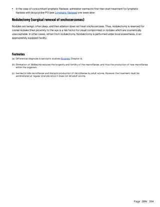 Page 204
/ 394
Nodulectomy (surgical removal of onchocercomas)
Nodules are benign, often deep, and their ablation does not treat onchocerciasis. Thus, nodulectomy is reserved for
cranial nodules (their proximity to the eye is a risk factor for visual compromise) or nodules which are cosmetically
unacceptable. In other cases, refrain from nodulectomy. Nodulectomy is performed under local anaesthesia, in an
appropriately equipped facility.
In the case of concomitant lymphatic filariasis: administer ivermectin first then start treatment for lymphatic
filariasis with doxycycline PO (see Lymphatic filariasis) one week later.
Footnotes
(a) Differential diagnosis is sarcoptic scabies (Scabies, Chapter 4).
(b) Elimination of Wolbachia reduces the longevity and fertility of the macrofilariae, and thus the production of new microfilariae
within the organism.
(c) Ivermectin kills microfilariae and disrupts production of microfilariae by adult worms. However the treatment must be
administered at regular intervals since it does not kill adult worms.
 
