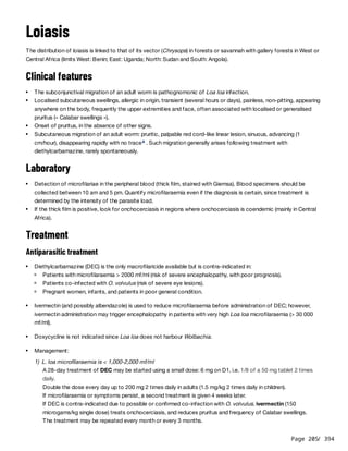 Page 205
/ 394
Loiasis
The distribution of loiasis is linked to that of its vector (Chrysops) in forests or savannah with gallery forests in West or
Central Africa (limits West: Benin; East: Uganda; North: Sudan and South: Angola).
Clinical features
Laboratory
Treatment
Antiparasitic treatment
1) L. loa microfilaraemia is < 1,000-2,000 mf/ml
A 28-day treatment of DEC may be started using a small dose: 6 mg on D1, i.e. 1/8 of a 50 mg tablet 2 times
daily.
Double the dose every day up to 200 mg 2 times daily in adults (1.5 mg/kg 2 times daily in children).
If microfilaraemia or symptoms persist, a second treatment is given 4 weeks later.
If DEC is contra-indicated due to possible or confirmed co-infection with O. volvulus, ivermectin (150
microgams/kg single dose) treats onchocerciasis, and reduces pruritus and frequency of Calabar swellings.
The treatment may be repeated every month or every 3 months.
The subconjunctival migration of an adult worm is pathognomonic of Loa loa infection.
Localised subcutaneous swellings, allergic in origin, transient (several hours or days), painless, non-pitting, appearing
anywhere on the body, frequently the upper extremities and face, often associated with localised or generalised
pruritus (« Calabar swellings »).
Onset of pruritus, in the absence of other signs.
Subcutaneous migration of an adult worm: pruritic, palpable red cord-like linear lesion, sinuous, advancing (1
cm/hour), disappearing rapidly with no trace . Such migration generally arises following treatment with
diethylcarbamazine, rarely spontaneously.
a
Detection of microfilariae in the peripheral blood (thick film, stained with Giemsa). Blood specimens should be
collected between 10 am and 5 pm. Quantify microfilaraemia even if the diagnosis is certain, since treatment is
determined by the intensity of the parasite load.
If the thick film is positive, look for onchocerciasis in regions where onchocerciasis is coendemic (mainly in Central
Africa).
Diethylcarbamazine (DEC) is the only macrofilaricide available but is contra-indicated in:
Patients with microfilaraemia > 2000 mf/ml (risk of severe encephalopathy, with poor prognosis).
Patients co-infected with O. volvulus (risk of severe eye lesions).
Pregnant women, infants, and patients in poor general condition.
Ivermectin (and possibly albendazole) is used to reduce microfilaraemia before administration of DEC; however,
ivermectin administration may trigger encephalopathy in patients with very high Loa loa microfilaraemia (> 30 000
mf/ml).
Doxycycline is not indicated since Loa loa does not harbour Wolbachia.
Management:
 