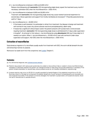 Page 206
/ 394
2) L. loa microfilaraemia is between 2,000 and 8,000 mf/ml
Reduce microfilaraemia with ivermectin (150 micrograms/kg single dose); repeat the treatment every month if
necessary; administer DEC when the microfilaraemia is < 2000 mf/ml.
3) L. loa microfilaraemia is between 8,000 and 30,000 mf/ml
Treatment with ivermectin (150 micrograms/kg single dose) may cause marked functional impairment for
several days. Close supervision and support from family member(s) are necessary . Prescribe paracetamol as
well for 7 days.
4) L. loa microfilaraemia is > 30,000 mf/ml
Extraction of macrofilariae
Subcutaneous migration of a microfilaria usually results from treatment with DEC; the worm will die beneath the skin
and extracting it serves no purpose.
Removal of an adult worm from the conjunctiva: see Loasis, Chapter 5.
b
If the loiasis is well tolerated, it is preferable to refrain from treatment: the disease is benign and treatment
with ivermectin may cause very severe adverse reactions (encephalopathy), albeit rarely.
If loiasis has a significant clinical impact and/or the patient presents with symptomatic onchocerciasis
requiring treatment, ivermectin (150 micrograms/kg single dose) is administered for 5 days under supervision
in hospital . An attempt to first reduce L. loa microfilaraemia using albendazole (200 mg 2 times daily for 3
weeks) is an option. When L. loa microfilaraemia is < 30 000 mf/ml, treat with ivermectin under close
supervision and support, then DEC when the microfilaraemia is < 2000 mf/ml.
c
Footnotes
(a) For differential diagnosis, see cutaneous larva migrans.
(b) Patients may present with various pain syndromes, be unable to move without help or unable to move at all. Monitoring is
necessary to determine whether the patient can manage activities of daily living, and provide assistance if necessary. If the
patient remains bedridden for several days, ensure pressure sores do not develop (mobilisation, repositioning).
(c) A severe reaction may occur on D2-D3. It is usually preceded by haemorrhages of the palpebral conjunctiva on D1-D2.
Routinely check for this sign by turning back the eyelids. Symptoms of post ivermectin encephalopathy are reversible and
the prognosis favourable, if the patient is correctly managed; the treatment is symptomatic until symptoms resolve. Avoid
the use of steroids due to adverse effects.
 