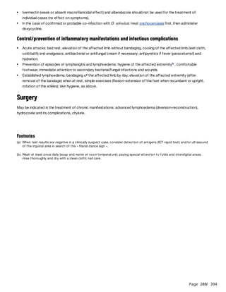 Page 208
/ 394
Control/prevention of inflammatory manifestations and infectious complications
Surgery
May be indicated in the treatment of chronic manifestations: advanced lymphoedema (diversion-reconstruction),
hydrocoele and its complications, chyluria.
Ivermectin (weak or absent macrofilaricidal effect) and albendazole should not be used for the treatment of
individual cases (no effect on symptoms).
In the case of confirmed or probable co-infection with O. volvulus: treat onchocerciasis first, then administer
doxycycline.
Acute attacks: bed rest, elevation of the affected limb without bandaging, cooling of the affected limb (wet cloth,
cold bath) and analgesics; antibacterial or antifungal cream if necessary; antipyretics if fever (paracetamol) and
hydration.
Prevention of episodes of lymphangitis and lymphoedema: hygiene of the affected extremity , comfortable
footwear, immediate attention to secondary bacterial/fungal infections and wounds.
b
Established lymphoedema: bandaging of the affected limb by day, elevation of the affected extremity (after
removal of the bandage) when at rest, simple exercises (flexion-extension of the feet when recumbent or upright,
rotation of the ankles); skin hygiene, as above.
Footnotes
(a) When test results are negative in a clinically suspect case, consider detection of antigens (ICT rapid test) and/or ultrasound
of the inguinal area in search of the « filarial dance sign ».
(b) Wash at least once daily (soap and water at room temperature), paying special attention to folds and interdigital areas;
rinse thoroughly and dry with a clean cloth; nail care.
 