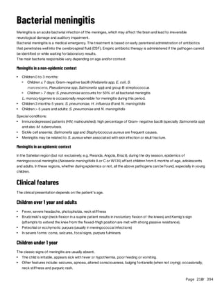 Page 210
/ 394
Bacterial meningitis
Meningitis is an acute bacterial infection of the meninges, which may affect the brain and lead to irreversible
neurological damage and auditory impairment.
Bacterial meningitis is a medical emergency. The treatment is based on early parenteral administration of antibiotics
that penetrates well into the cerebrospinal fluid (CSF). Empiric antibiotic therapy is administered if the pathogen cannot
be identified or while waiting for laboratory results.
The main bacteria responsible vary depending on age and/or context:
Meningitis in a non-epidemic context
L. monocytogenes is occasionally responsible for meningitis during this period.
Special conditions:
Meningitis in an epidemic context
In the Sahelian region (but not exclusively, e.g. Rwanda, Angola, Brazil), during the dry season, epidemics of
meningococcal meningitis (Neisseria meningitidis A or C or W135) affect children from 6 months of age, adolescents
and adults. In these regions, whether during epidemics or not, all the above pathogens can be found, especially in young
children.
Clinical features
The clinical presentation depends on the patient's age.
Children over 1 year and adults
Children under 1 year
The classic signs of meningitis are usually absent.
Children 0 to 3 months:
Children ≤ 7 days: Gram-negative bacilli (Klebsiella spp, E. coli, S.
marcescens, Pseudomona spp, Salmonella spp) and group B streptococcus
Children > 7 days: S. pneumoniae accounts for 50% of all bacterial meningitis
Children 3 months-5 years: S. pneumoniae, H. influenza B and N. meningitidis
Children > 5 years and adults: S. pneumoniae and N. meningitidis
Immunodepressed patients (HIV, malnourished): high percentage of Gram- negative bacilli (specially Salmonella spp)
and also M. tuberculosis.
Sickle cell anaemia: Salmonella spp and Staphylococcus aureus are frequent causes.
Meningitis may be related to S. aureus when associated with skin infection or skull fracture.
Fever, severe headache, photophobia, neck stiffness
Brudzinski's sign (neck flexion in a supine patient results in involuntary flexion of the knees) and Kernig's sign
(attempts to extend the knee from the flexed-thigh position are met with strong passive resistance).
Petechial or ecchymotic purpura (usually in meningococcal infections)
In severe forms: coma, seizures, focal signs, purpura fulminans
The child is irritable, appears sick with fever or hypothermia, poor feeding or vomiting.
Other features include: seizures, apnoea, altered consciousness, bulging fontanelle (when not crying); occasionally,
neck stiffness and purpuric rash.
 