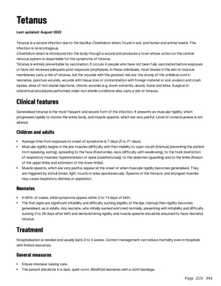 Page 215
/ 394
Tetanus
Last updated: August 2022
Tetanus is a severe infection due to the bacillus Clostridium tetani, found in soil, and human and animal waste. The
infection is noncontagious.
Clostridium tetani is introduced into the body through a wound and produces a toxin whose action on the central
nervous system is responsible for the symptoms of tetanus.
Tetanus is entirely preventable by vaccination. It occurs in people who have not been fully vaccinated before exposure
or have not received adequate post-exposure prophylaxis. In these individuals, most breaks in the skin or mucous
membranes carry a risk of tetanus, but the wounds with the greatest risk are: the stump of the umbilical cord in
neonates, puncture wounds, wounds with tissue loss or contamination with foreign material or soil, avulsion and crush
injuries, sites of non-sterile injections, chronic wounds (e.g. lower extremity ulcers), burns and bites. Surgical or
obstetrical procedures performed under non-sterile conditions also carry a risk of tetanus.
Clinical features
Generalised tetanus is the most frequent and severe form of the infection. It presents as muscular rigidity, which
progresses rapidly to involve the entire body, and muscle spasms, which are very painful. Level of consciousness is not
altered.
Children and adults
Neonates
Treatment
Hospitalisation is needed and usually lasts 3 to 4 weeks. Correct management can reduce mortality even in hospitals
with limited resources.
General measures
Average time from exposure to onset of symptoms is 7 days (3 to 21 days).
Muscular rigidity begins in the jaw muscles (difficulty with then inability to open mouth [trismus] preventing the patient
from speaking, eating), spreading to the face (fixed smile), neck (difficulty with swallowing), to the trunk (restriction
of respiratory muscles; hyperextension of spine [opisthotonus]), to the abdomen (guarding) and to the limbs (flexion
of the upper limbs and extension of the lower limbs).
Muscle spasms, which are very painful, appear at the onset or when muscular rigidity becomes generalised. They
are triggered by stimuli (noise, light, touch) or arise spontaneously. Spasms of the thoracic and laryngeal muscles
may cause respiratory distress or aspiration.
In 90% of cases, initial symptoms appear within 3 to 14 days of birth.
The first signs are significant irritability and difficulty sucking (rigidity of the lips, trismus) then rigidity becomes
generalised, as in adults. Any neonate, who initially sucked and cried normally, presenting with irritability and difficulty
sucking 3 to 28 days after birth and demonstrating rigidity and muscle spasms should be assumed to have neonatal
tetanus.
Ensure intensive nursing care.
The patient should be in a dark, quiet room. Blindfold neonates with a cloth bandage.
 