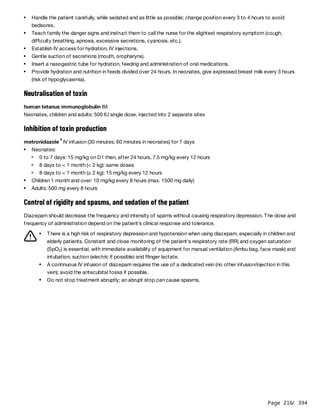 Page 216
/ 394
Neutralisation of toxin
human tetanus immunoglobulin IM
Neonates, children and adults: 500 IU single dose, injected into 2 separate sites
Inhibition of toxin production
metronidazole IV infusion (30 minutes; 60 minutes in neonates) for 7 days
Control of rigidity and spasms, and sedation of the patient
Diazepam should decrease the frequency and intensity of spams without causing respiratory depression. The dose and
frequency of administration depend on the patient’s clinical response and tolerance.
Handle the patient carefully, while sedated and as little as possible; change position every 3 to 4 hours to avoid
bedsores.
Teach family the danger signs and instruct them to call the nurse for the slightest respiratory symptom (cough,
difficulty breathing, apnoea, excessive secretions, cyanosis, etc.).
Establish IV access for hydration, IV injections.
Gentle suction of secretions (mouth, oropharynx).
Insert a nasogastric tube for hydration, feeding and administration of oral medications.
Provide hydration and nutrition in feeds divided over 24 hours. In neonates, give expressed breast milk every 3 hours
(risk of hypoglycaemia).
a
Neonates:
0 to 7 days: 15 mg/kg on D1 then, after 24 hours, 7.5 mg/kg every 12 hours
8 days to < 1 month (< 2 kg): same doses
8 days to < 1 month (≥ 2 kg): 15 mg/kg every 12 hours
Children 1 month and over: 10 mg/kg every 8 hours (max. 1500 mg daily)
Adults: 500 mg every 8 hours
There is a high risk of respiratory depression and hypotension when using diazepam, especially in children and
elderly patients. Constant and close monitoring of the patient‘s respiratory rate (RR) and oxygen saturation
(SpO ) is essential, with immediate availability of equipment for manual ventilation (Ambu bag, face mask) and
intubation, suction (electric if possible) and Ringer lactate.
2
A continuous IV infusion of diazepam requires the use of a dedicated vein (no other infusion/injection in this
vein); avoid the antecubital fossa if possible.
Do not stop treatment abruptly; an abrupt stop can cause spasms.
 