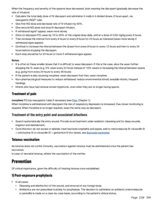 Page 218
/ 394
When the frequency and severity of the spasms have decreased, start weaning the diazepam (gradually decrease the
rate of infusion):
Notes:
Treatment of pain
morphine PO (via nasogastric tube) if necessary (see Pain, Chapter 1).
When morphine is administered with diazepam the risk of respiratory depression is increased, thus closer monitoring is
required. When morphine is no longer required, wean the same way as diazepam.
Treatment of the entry point and associated infections
Tetanus vaccination
As tetanus does not confer immunity, vaccination against tetanus must be administered once the patient has
recovered.
In case of neonatal tetanus, initiate the vaccination of the mother.
Prevention
Of critical importance, given the difficulty of treating tetanus once established.
1) Post-exposure prophylaxis
Calculate the total daily dose of IV diazepam and administer it orally in 4 divided doses, 6 hours apart, via
nasogastric (NG) tube.
b
Give first NG dose and decrease rate of IV infusion by 50%.
Give second NG dose and stop IV diazepam infusion.
If withdrawal signs appear, wean more slowly.
c
Once on diazepam PO, wean by 10 to 20% of the original dose daily, until at a dose of 0.05 mg/kg every 6 hours.
Then increase the interval from every 6 hours to every 8 hours for 24 hours as tolerated (wean more slowly if
withdrawal signs appear).
Continue to increase the interval between the doses from every 8 hours to every 12 hours and then to every 24
hours before stopping the diazepam.
Each step should be for 24 hours or more if withdrawal signs appear.
It is often at these smaller doses that it is difficult to wean diazepam. If this is the case, slow the wean further:
dropping the % wean (e.g. 5% wean every 24 hours instead of 10% wean) or increasing the interval between weans
(e.g. going from every 24 hours to every 48 hours).
If the patient is also receiving morphine, wean diazepam first then, wean morphine.
Non-pharmacological measures to reduce withdrawal: reduce environmental stimuli; swaddle infants, frequent
feedings.
Infants who have had tetanus remain hypertonic, even when they are no longer having spams.
Search systematically the entry wound. Provide local treatment under sedation: cleansing and for deep wounds,
irrigation and debridement.
Cord infection: do not excise or debride; treat bacterial omphalitis and sepsis, add to metronidazole IV: cloxacillin IV
+ cefotaxime IV or cloxacillin IV + gentamicin IV (for doses, see Bacterial meningitis).
In all cases:
Cleansing and disinfection of the wound, and removal of any foreign body.
Antibiotics are not prescribed routinely for prophylaxis. The decision to administer an antibiotic (metronidazole
or penicillin) is made on a case-by-case basis, according to the patient’s clinical status.
 