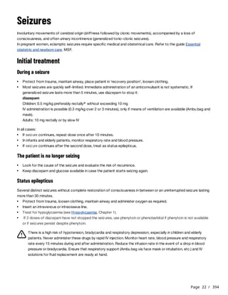 Page 22 / 394
Seizures
Involuntary movements of cerebral origin (stiffness followed by clonic movements), accompanied by a loss of
consciousness, and often urinary incontinence (generalized tonic-clonic seizures).
In pregnant women, eclamptic seizures require specific medical and obstetrical care. Refer to the guide Essential
obstetric and newborn care, MSF.
Initial treatment
During a seizure
diazepam
Children: 0.5 mg/kg preferably rectally without exceeding 10 mg
IV administration is possible (0.3 mg/kg over 2 or 3 minutes), only if means of ventilation are available (Ambu bag and
mask).
Adults: 10 mg rectally or by slow IV
In all cases:
The patient is no longer seizing
Status epilepticus
Several distinct seizures without complete restoration of consciousness in between or an uninterrupted seizure lasting
more than 30 minutes.
There is a high risk of hypotension, bradycardia and respiratory depression, especially in children and elderly
patients. Never administer these drugs by rapid IV injection. Monitor heart rate, blood pressure and respiratory
rate every 15 minutes during and after administration. Reduce the infusion rate in the event of a drop in blood
pressure or bradycardia. Ensure that respiratory support (Ambu bag via face mask or intubation, etc.) and IV
solutions for fluid replacement are ready at hand.
Protect from trauma, maintain airway, place patient in ‘recovery position’, loosen clothing.
Most seizures are quickly self-limited. Immediate administration of an anticonvulsant is not systematic. If
generalized seizure lasts more than 5 minutes, use diazepam to stop it:
a
If seizure continues, repeat dose once after 10 minutes.
In infants and elderly patients, monitor respiratory rate and blood pressure.
If seizure continues after the second dose, treat as status epilepticus.
Look for the cause of the seizure and evaluate the risk of recurrence.
Keep diazepam and glucose available in case the patient starts seizing again.
Protect from trauma, loosen clothing, maintain airway and administer oxygen as required.
Insert an intravenous or intraosseus line.
Treat for hypoglycaemia (see Hypoglycaemia, Chapter 1).
If 2 doses of diazepam have not stopped the seizures, use phenytoin or phenobarbital if phenytoin is not available
or if seizures persist despite phenytoin.
 