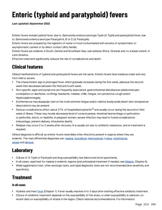 Page 221
/ 394
Enteric (typhoid and paratyphoid) fevers
Last updated: September 2022
Enteric fevers include typhoid fever, due to Salmonella enterica serotype Typhi (S. Typhi) and paratyphoid fever, due
to Salmonella enterica serotype Paratyphi A, B or C (S. Paratyphi).
Enteric fevers are acquired by the ingestion of water or food contaminated with excreta of symptomatic or
asymptomatic carriers or by direct contact (dirty hands).
Enteric fevers are endemic in South, Central and Southeast Asia, sub-saharan Africa, Oceania and, to a lesser extent, in
Latin America.
Effective treatment significantly reduces the risk of complications and death.
Clinical features
Clinical manifestations of typhoid and paratyphoid fevers are the same. Enteric fevers have insidious onset and vary
from mild to severe.
Clinical diagnosis is difficult as enteric fevers resembles other infections present in regions where they are
endemic. The main differential diagnoses are: malaria, brucellosis, leptospirosis, typhus, rickettsiosis,
sepsis and dengue.
Laboratory
Treatment
In all cases
The characteristic sign is prolonged fever, which gradually increases during the first week, plateaus the second
week then decreases between the third and fourth week.
Non-specific signs and symptoms are frequently associated: gastrointestinal disturbances (abdominal pain,
constipation or diarrhoea, vomiting), headache, malaise, chills, fatigue, non productive cough and/or
hepatosplenomegaly.
Erythematous maculopapular rash on the trunk extreme fatigue and/or relative bradycardia (heart rate-temperature
dissociation) may be present.
Serious complications affect about 27% of hospitalised patients and usually occur during the second or third
week of illness. These may incude decreased level of consciousness, intestinal haemorrhage or perforation
or peritonitis, shock, or nephritis. In pregnant women, severe infection may lead to foetal complications
(miscarriage, preterm delivery, intrauterine death).
[1]
Relapse may occur 2 to 3 weeks after recovery. It is usually not due to antibiotic resistance, and re-treatment is
required.
Culture of S. Typhi or Paratyphi and drug susceptibility test (blood and stool specimens).
In all cases, rapid test for malaria in endemic regions (and antimalarial treatment if needed, see Malaria, Chapter 6).
Widal agglutination test, other serologic tests, and rapid diagnostic tests are not recommended (low sensitivity and
specificity).
Hydrate and treat fever (Chapter 1). Fever usually resolves 4 to 5 days after starting effective antibiotic treatment.
Choice of antibiotic treatment depends on the susceptibility of the strain, or when susceptibility is unknown, on
recent data on susceptibility of strains in the region. Check national recommendations. For information:
 