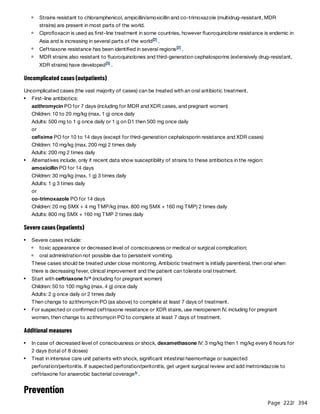 Page 222
/ 394
Uncomplicated cases (outpatients)
Uncomplicated cases (the vast majority of cases) can be treated with an oral antibiotic treatment.
Severe cases (inpatients)
These cases should be treated under close monitoring. Antibiotic treatment is initially parenteral, then oral when
there is decreasing fever, clinical improvement and the patient can tolerate oral treatment.
Additional measures
Prevention
Strains resistant to chloramphenicol, ampicillin/amoxicillin and co-trimoxazole (multidrug-resistant, MDR
strains) are present in most parts of the world.
Ciprofloxacin is used as first-line treatment in some countries, however fluoroquinolone resistance is endemic in
Asia and is increasing in several parts of the world .
[2]
Ceftriaxone resistance has been identified in several regions .
[2]
MDR strains also resistant to fluoroquinolones and third-generation cephalosporins (extensively drug-resistant,
XDR strains) have developed .​
​
​
[3]
First-line antibiotics:
azithromycin PO for 7 days (including for MDR and XDR cases, and pregnant women)
Children: 10 to 20 mg/kg (max. 1 g) once daily
Adults: 500 mg to 1 g once daily or 1 g on D1 then 500 mg once daily
or
cefixime PO for 10 to 14 days (except for third-generation cephalosporin resistance and XDR cases)
Children: 10 mg/kg (max. 200 mg) 2 times daily
Adults: 200 mg 2 times daily
Alternatives include, only if recent data show susceptibility of strains to these antibiotics in the region:
amoxicillin PO for 14 days
Children: 30 mg/kg (max. 1 g) 3 times daily
Adults: 1 g 3 times daily
or
co-trimoxazole PO for 14 days
Children: 20 mg SMX + 4 mg TMP/kg (max. 800 mg SMX + 160 mg TMP) 2 times daily
Adults: 800 mg SMX + 160 mg TMP 2 times daily
Severe cases include:
toxic appearance or decreased level of consciousness or medical or surgical complication;
oral administration not possible due to persistent vomiting.
Start with ceftriaxone IV (including for pregnant women)
Children: 50 to 100 mg/kg (max. 4 g) once daily
Adults: 2 g once daily or 2 times daily
Then change to azithromycin PO (as above) to complete at least 7 days of treatment.
a
For suspected or confirmed ceftriaxone resistance or XDR stains, use meropenem IV, including for pregnant
women, then change to azithromycin PO to complete at least 7 days of treatment.
In case of decreased level of consciousness or shock, dexamethasone IV: 3 mg/kg then 1 mg/kg every 6 hours for
2 days (total of 8 doses)
Treat in intensive care unit patients with shock, significant intestinal haemorrhage or suspected
perforation/peritonitis. If suspected perforation/peritonitis, get urgent surgical review and add metronidazole to
ceftriaxone for anaerobic bacterial coverage .
b
 