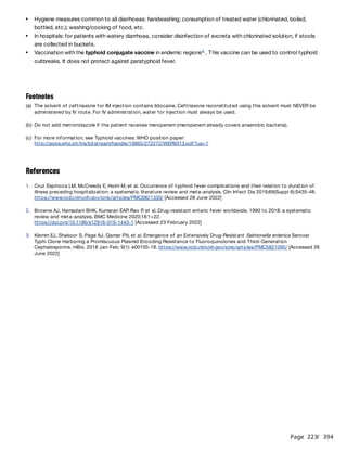 Page 223
/ 394
References
Hygiene measures common to all diarrhoeas: handwashing; consumption of treated water (chlorinated, boiled,
bottled, etc.); washing/cooking of food, etc.
In hospitals: for patients with watery diarrhoea, consider disinfection of excreta with chlorinated solution, if stools
are collected in buckets.
Vaccination with the typhoid conjugate vaccine in endemic regions . This vaccine can be used to control typhoid
outbreaks. It does not protect against paratyphoid fever.
c
Footnotes
(a) The solvent of ceftriaxone for IM injection contains lidocaine. Ceftriaxone reconstituted using this solvent must NEVER be
administered by IV route. For IV administration, water for injection must always be used.
(b) Do not add metronidazole if the patient receives meropenem (meropenem already covers anaerobic bacteria).
(c) For more information, see Typhoid vaccines: WHO position paper:
http://apps.who.int/iris/bitstream/handle/10665/272272/WER9313.pdf?ua=1
1. Cruz Espinoza LM, McCreedy E, Holm M, et al. Occurrence of typhoid fever complications and their relation to duration of
illness preceding hospitalization: a systematic literature review and meta-analysis. Clin Infect Dis 2019;69(Suppl 6):S435-48.
https://www.ncbi.nlm.nih.gov/pmc/articles/PMC6821330/ [Accessed 28 June 2022]
2. Browne AJ, Hamadani BHK, Kumaran EAP
, Rao P
, et al. Drug-resistant enteric fever worldwide, 1990 to 2018: a systematic
review and meta-analysis. BMC Medicine 2020;18:1+22.
https://doi.org/10.1186/s12916-019-1443-1 [Accessed 23 February 2022]
3. Klemm EJ, Shakoor S, Page AJ, Qamar FN, et al. Emergence of an Extensively Drug-Resistant Salmonella enterica Serovar
Typhi Clone Harboring a Promiscuous Plasmid Encoding Resistance to Fluoroquinolones and Third-Generation
Cephalosporins. mBio. 2018 Jan-Feb; 9(1): e00105-18. https://www.ncbi.nlm.nih.gov/pmc/articles/PMC5821095/ [Accessed 26
June 2022]
 