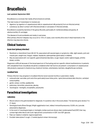 Page 224
/ 394
Brucellosis
Last updated: September 2022
Brucellosis is a zoonosis that mainly affects livestock animals.
The main routes of transmission to humans are:
Brucellosis is caused by bacteria of the genus Brucella, particularly B. melitensis (sheep and goats), B.
abortus (cattle), B. suis (pigs).
The disease is found worldwide and mainly in rural areas.
After primary infection relapses may occur (5 to 15% of cases, even months after end of initial treatment) or the
infection may become chronic.
Clinical features
Acute form (primary infection)
Diagnosis is difficult because of the broad spectrum of fluctuating and non-specific clinical manifestations. In patients
with unexplained fever, brucellosis should be considered when risk factors are present: consumption of unpasteurized
milk products; exposure to livestock (e.g. livestock farmers, veterinarians, butchers, slaughterhouse workers).
Localised form
Primary infection may progress to localised infection (even several months or years later), mainly:
Paraclinical investigations
Laboratory
digestive, by ingestion of unpasteurized milk (or unpasteurized milk products) from an infected animal;
cutaneous, by direct contact with infected animals or carcasses of infected animals.
Remittent or intermittent fever (39-40 °C), associated with several signs or symptoms: chills, night sweats, joint and
muscle pain, weight loss, fatigue, malaise, headache; adenopathies (particularly in children).
May be associated with: non-specific gastrointestinal disorders, cough, hepato and/or splenomegaly, arthritis
(knee), orchitis.
osteoarticular: sacroiliac joint and often particularly lower limbs joints; spine (intervertebral disk infection, vertebral
osteomyelitis)
genito-urinary: orchitis, epididymitis
pulmonary: bronchitis, pneumonia, pleurisy
neurological : meningitis, encephalitis, polyneuritis
Blood culture is the gold standard for diagnosis. It is positive only in the acute phase. The bacteria grow slowly (7 to
21 days).
Serological tests (Rose Bengal, Wright agglutination test, indirect immunofluorescence, ELISA, etc.) provide
presumptive diagnoses.
In the event of neurological signs or meningitis, lumbar puncture shows clear cerebrospinal fluid (CSF) that may
contain high white blood cell count; high protein concentration in CSF; low CSF glucose.
Rule out malaria in endemic regions (rapid test).
Exclude tuberculosis if cough > 2 weeks (sputum smear microscopy).
 