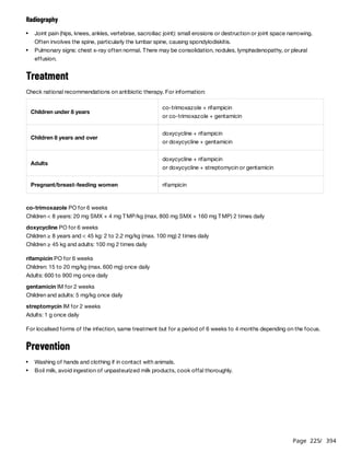 Page 225
/ 394
Radiography
Treatment
Check national recommendations on antibiotic therapy. For information:
co-trimoxazole PO for 6 weeks
Children < 8 years: 20 mg SMX + 4 mg TMP/kg (max. 800 mg SMX + 160 mg TMP) 2 times daily
doxycycline PO for 6 weeks
Children ≥ 8 years and < 45 kg: 2 to 2.2 mg/kg (max. 100 mg) 2 times daily
Children ≥ 45 kg and adults: 100 mg 2 times daily
rifampicin PO for 6 weeks
Children: 15 to 20 mg/kg (max. 600 mg) once daily
Adults: 600 to 900 mg once daily
gentamicin IM for 2 weeks
Children and adults: 5 mg/kg once daily
streptomycin IM for 2 weeks
Adults: 1 g once daily
For localised forms of the infection, same treatment but for a period of 6 weeks to 4 months depending on the focus.
Prevention
Joint pain (hips, knees, ankles, vertebrae, sacroiliac joint): small erosions or destruction or joint space narrowing.
Often involves the spine, particularly the lumbar spine, causing spondylodiskitis.
Pulmonary signs: chest x-ray often normal. There may be consolidation, nodules, lymphadenopathy, or pleural
effusion.
Children under 8 years
co-trimoxazole + rifampicin
or co-trimoxazole + gentamicin
Children 8 years and over
doxycycline + rifampicin
or doxycycline + gentamicin
Adults
doxycycline + rifampicin
or doxycycline + streptomycin or gentamicin
Pregnant/breast-feeding women rifampicin
Washing of hands and clothing if in contact with animals.
Boil milk, avoid ingestion of unpasteurized milk products, cook offal thoroughly.
 