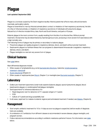 Page 226
/ 394
Plague
Last updated: September 2022
Plague is a zoonosis caused by the Gram-negative bacillus Yersinia pestis that affects many wild and domestic
mammals, particularly rodents.
Plague is transmitted to man by infected animals (direct contact or inhalation of their respiratory secretions), the bite
of a flea of infected animals, or inhalation of respiratory secretions of individuals with pneumonic plague.
Natural foci of infection include Africa, Asia, North and South America, and parts of Europe.
Bubonic plague is the most common form, usually resulting from the bite of an infected flea. Without prompt
treatment, the bacteria may be disseminated by haematogenous route, producing a more severe form (see below) with
a high mortality rate.
The following forms of plague may be primary or secondary to bubonic plague:
Clinical features
See table below.
Main differential diagnoses include:
Laboratory
Management
Pneumonic plague can rapidly progress to respiratory distress, shock, and death without prompt treatment.
Septicaemic plague is a fulminant illness that can progress to disseminated intravascular coagulation, respiratory
distress, shock, and death.
Plague meningitis is a rare but very severe form of plague.
Other causes of lymphadenitis (e.g. some bacterial skin infections, tularemia, lymphogranuloma
venereum, chancroid)
Acute pneumonia (Chapter 2)
Other causes of septicaemia (see Shock, Chapter 1) or meningitis (see Bacterial meningitis, Chapter 7)
Collect pre-treatment specimens: lymph node aspirate (bubonic plague), sputum (pneumonic plague), blood
(septicaemic plague), or cerebrospinal fluid (plague meningitis).
Send specimens to reference laboratory for:
a
Rapid diagnostic test for detection of F1 capsular antigen of Y. pestis
PCR
Culture of Y. pestis and drug suceptibility test
In all cases, rapid test for malaria in endemic regions (and antimalarial treatment if needed, see Malaria, Chapter 6).
Start empiric antibiotic treatment for 10 to 14 days as soon as plague is suspected, before results of diagnosis
tests are available.
A combination of 2 antibiotics from different classes is recommended in severe disease, plague meningitis, and
pregnant women.
Follow national recommendations according to antibiotic resistance patterns if known. For information: see table
below.
 