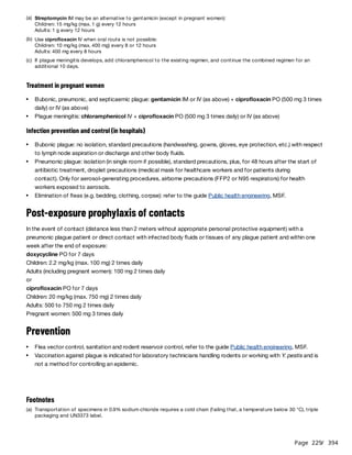 Page 229
/ 394
Treatment in pregnant women
Infection prevention and control (in hospitals)
Post-exposure prophylaxis of contacts
In the event of contact (distance less than 2 meters without appropriate personal protective equipment) with a
pneumonic plague patient or direct contact with infected body fluids or tissues of any plague patient and within one
week after the end of exposure:
doxycycline PO for 7 days
Children: 2.2 mg/kg (max. 100 mg) 2 times daily
Adults (including pregnant women): 100 mg 2 times daily
or
ciprofloxacin PO for 7 days
Children: 20 mg/kg (max. 750 mg) 2 times daily
Adults: 500 to 750 mg 2 times daily
Pregnant women: 500 mg 3 times daily
Prevention
(a) Streptomycin IM may be an alternative to gentamicin (except in pregnant women):
Children: 15 mg/kg (max. 1 g) every 12 hours
Adults: 1 g every 12 hours
(b) Use ciprofloxacin IV when oral route is not possible:
Children: 10 mg/kg (max. 400 mg) every 8 or 12 hours
Adults: 400 mg every 8 hours
(c) If plague meningitis develops, add chloramphenicol to the existing regimen, and continue the combined regimen for an
additional 10 days.
Bubonic, pneumonic, and septicaemic plague: gentamicin IM or IV (as above) + ciprofloxacin PO (500 mg 3 times
daily) or IV (as above)
Plague meningitis: chloramphenicol IV + ciprofloxacin PO (500 mg 3 times daily) or IV (as above)​
​
Bubonic plague: no isolation, standard precautions (handwashing, gowns, gloves, eye protection, etc.) with respect
to lymph node aspiration or discharge and other body fluids.
Pneumonic plague: isolation (in single room if possible), standard precautions, plus, for 48 hours after the start of
antibiotic treatment, droplet precautions (medical mask for healthcare workers and for patients during
contact). Only for aerosol-generating procedures, airborne precautions (FFP2 or N95 respirators) for health
workers exposed to aerosols.
Elimination of fleas (e.g. bedding, clothing, corpse): refer to the guide Public health engineering, MSF.
Flea vector control, sanitation and rodent reservoir control, refer to the guide Public health engineering, MSF.
Vaccination against plague is indicated for laboratory technicians handling rodents or working with Y. pestis and is
not a method for controlling an epidemic.
Footnotes
(a) Transportation of specimens in 0.9% sodium chloride requires a cold chain (failing that, a temperature below 30 °C), triple
packaging and UN3373 label.
 