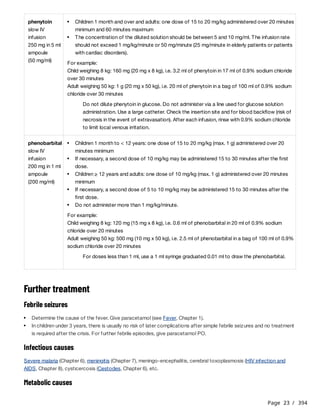 Page 23 / 394
Further treatment
Febrile seizures
Infectious causes
Severe malaria (Chapter 6), meningitis (Chapter 7), meningo-encephalitis, cerebral toxoplasmosis (HIV infection and
AIDS, Chapter 8), cysticercosis (Cestodes, Chapter 6), etc.
Metabolic causes
phenytoin
slow IV
infusion
250 mg in 5 ml
ampoule
(50 mg/ml)
For example:
Child weighing 8 kg: 160 mg (20 mg x 8 kg), i.e. 3.2 ml of phenytoin in 17 ml of 0.9% sodium chloride
over 30 minutes
Adult weighing 50 kg: 1 g (20 mg x 50 kg), i.e. 20 ml of phenytoin in a bag of 100 ml of 0.9% sodium
chloride over 30 minutes
Do not dilute phenytoin in glucose. Do not administer via a line used for glucose solution
administration. Use a large catheter. Check the insertion site and for blood backflow (risk of
necrosis in the event of extravasation). After each infusion, rinse with 0.9% sodium chloride
to limit local venous irritation.
Children 1 month and over and adults: one dose of 15 to 20 mg/kg administered over 20 minutes
minimum and 60 minutes maximum
The concentration of the diluted solution should be between 5 and 10 mg/ml. The infusion rate
should not exceed 1 mg/kg/minute or 50 mg/minute (25 mg/minute in elderly patients or patients
with cardiac disorders).
phenobarbital
slow IV
infusion
200 mg in 1 ml
ampoule
(200 mg/ml)
For example:
Child weighing 8 kg: 120 mg (15 mg x 8 kg), i.e. 0.6 ml of phenobarbital in 20 ml of 0.9% sodium
chloride over 20 minutes
Adult weighing 50 kg: 500 mg (10 mg x 50 kg), i.e. 2.5 ml of phenobarbital in a bag of 100 ml of 0.9%
sodium chloride over 20 minutes
For doses less than 1 ml, use a 1 ml syringe graduated 0.01 ml to draw the phenobarbital.
Children 1 month to < 12 years: one dose of 15 to 20 mg/kg (max. 1 g) administered over 20
minutes minimum
If necessary, a second dose of 10 mg/kg may be administered 15 to 30 minutes after the first
dose.
Children ≥ 12 years and adults: one dose of 10 mg/kg (max. 1 g) administered over 20 minutes
minimum
If necessary, a second dose of 5 to 10 mg/kg may be administered 15 to 30 minutes after the
first dose.
Do not administer more than 1 mg/kg/minute.
Determine the cause of the fever. Give paracetamol (see Fever, Chapter 1).
In children under 3 years, there is usually no risk of later complications after simple febrile seizures and no treatment
is required after the crisis. For further febrile episodes, give paracetamol PO.
 
