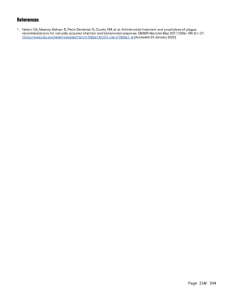 Page 230
/ 394
References
1. Nelson CA, Meaney-Delman D, Fleck-Derderian S, Cooley KM, et al. Antimicrobial treatment and prophylaxis of plague:
recommendations for naturally acquired infection and bioterrorism response. MMWR Recomm Rep 2021;70(No. RR-3):1-27.
https://www.cdc.gov/mmwr/volumes/70/rr/rr7003a1.htm?s_cid=rr7003a1_w [Accessed 25 January 2022]
 