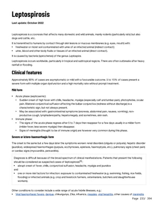Page 231
/ 394
Leptospirosis
Last update: October 2022
Leptospirosis is a zoonosis that affects many domestic and wild animals, mainly rodents (particularly rats) but also
dogs and cattle, etc.
It is transmitted to humans by contact through skin lesions or mucous membranes (e.g. eyes, mouth) with:
It is caused by bacteria (spirochetes) of the genus Leptospira.
Leptospirosis occurs worldwide, particularly in tropical and subtropical regions. There are often outbreaks after heavy
rainfall or flooding.
Clinical features
Approximately 90% of cases are asymptomatic or mild with a favourable outcome. 5 to 15% of cases present a
severe form with multiple organ dysfunction and a high mortality rate without prompt treatment.
Mild form
Severe or ictero-haemorrhagic form
The onset is the same but a few days later the symptoms worsen: renal disorders (oliguria or polyuria), hepatic disorder
(jaundice), widespread haemorrhages (purpura, ecchymoses, epistaxis, haemoptysis, etc.), pulmonary signs (chest pain)
or cardiac signs (myocarditis, pericarditis).
Other conditions to consider include a wide range of acute febrile illnesses, e.g.:
freshwater or moist soil contaminated with urine of an infected animal (indirect contact);
urine, blood and other body fluids or tissues of an infected animal (direct contact).
Acute phase (septicaemic):
Sudden onset of high fever with chills, headache, myalgia (especially calf and lumbar pain), photophobia, ocular
pain. Bilateral conjunctival suffusion affecting the bulbar conjunctiva (redness without discharge) is a
characteristic sign, but not always present.
May be associated with: gastrointestinal symptoms (anorexia, abdominal pain, nausea, vomiting), non-
productive cough, lymphadenopathy, hepatomegaly, and sometimes, skin rash.
Immune phase:
The signs of the acute phase regress after 5 to 7 days then reappear for a few days usually in a milder form
(milder fever, less severe myalgia) then disappear.
Signs of meningitis (thought to be of immune origin) are however very common during this phase.
Diagnosis is difficult because of the broad spectrum of clinical manifestations. Patients that present the following
should be considered as suspected cases of leptospirosis :
and
[1]
abrupt onset of fever, chills, conjunctival suffusion, headache, myalgia and jaundice
one or more risk factors for infection: exposure to contaminated freshwater (e.g. swimming, fishing, rice fields,
flooding) or infected animals (e.g. crop and livestock farmers, veterinarians, butchers and slaughterhouse
workers).
Viral haemorrhagic fevers, dengue, chikungunya, Zika, influenza, measles, viral hepatitis, other causes of meningitis
 