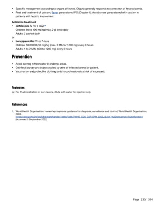 Page 233
/ 394
Antibiotic treatment
Children: 80 to 100 mg/kg (max. 2 g) once daily
Adults: 2 g once daily
or
Children: 50 000 IU (30 mg)/kg (max. 2 MIU or 1200 mg) every 6 hours
Adults: 1 to 2 MIU (600 to 1200 mg) every 6 hours
Prevention
References
Specific management according to organs affected. Oliguria generally responds to correction of hypovolaemia.
Rest and treatment of pain and fever: paracetamol PO (Chapter 1). Avoid or use paracetamol with caution in
patients with hepatic involvement.
ceftriaxone IV for 7 daysa
benzylpenicillin IV for 7 days
Avoid bathing in freshwater in endemic areas.
Disinfect laundry and objects soiled by urine of infected animal or patient.
Vaccination and protective clothing (only for professionals at risk of exposure).
Footnotes
(a) For IV administration of ceftriaxone, dilute with water for injection only.
1. World Health Organization. Human leptospirosis: guidance for diagnosis, surveillance and control. World Health Organization,
2003.
https://apps.who.int/iris/bitstream/handle/10665/42667/WHO_CDS_CSR_EPH_2002.23.pdf?%20sequence=1&isAllowed=y
[Accessed 5 September 2022]
 