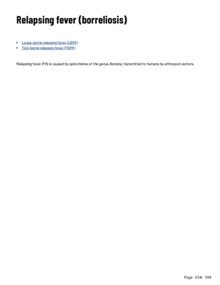 Page 234
/ 394
Relapsing fever (borreliosis)
Relapsing fever (FR) is caused by spirochetes of the genus Borrelia, transmitted to humans by arthropod vectors.
Louse-borne relapsing fever (LBRF)
Tick-borne relapsing fever (TBRF)
 
